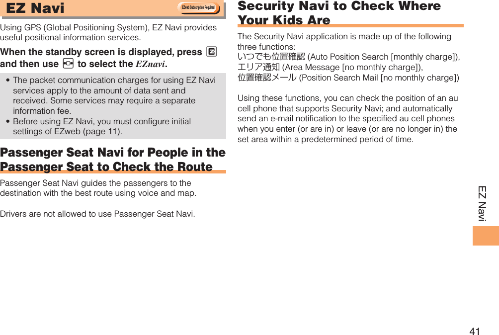 41EZ NaviEZ Navi Using GPS (Global Positioning System), EZ Navi provides useful positional information services.When the standby screen is displayed, press M and then use F to select the EZnavi.The packet communication charges for using EZ Navi • services apply to the amount of data sent and received. Some services may require a separate information fee.Before using EZ Navi, you must configure initial • settings of EZweb (page 11).Passenger Seat Navi for People in the Passenger Seat to Check the RoutePassenger Seat Navi guides the passengers to the destination with the best route using voice and map.Drivers are not allowed to use Passenger Seat Navi.Security Navi to Check Where Your Kids AreThe Security Navi application is made up of the following three functions:いつでも位置確認 (Auto Position Search [monthly charge]), エリア通知 (Area Message [no monthly charge]), 位置確認メール (Position Search Mail [no monthly charge])Using these functions, you can check the position of an au cell phone that supports Security Navi; and automatically send an e-mail notification to the specified au cell phones when you enter (or are in) or leave (or are no longer in) the set area within a predetermined period of time. &amp;;XFC4VCTDSJQUJPO3FRVJSFE