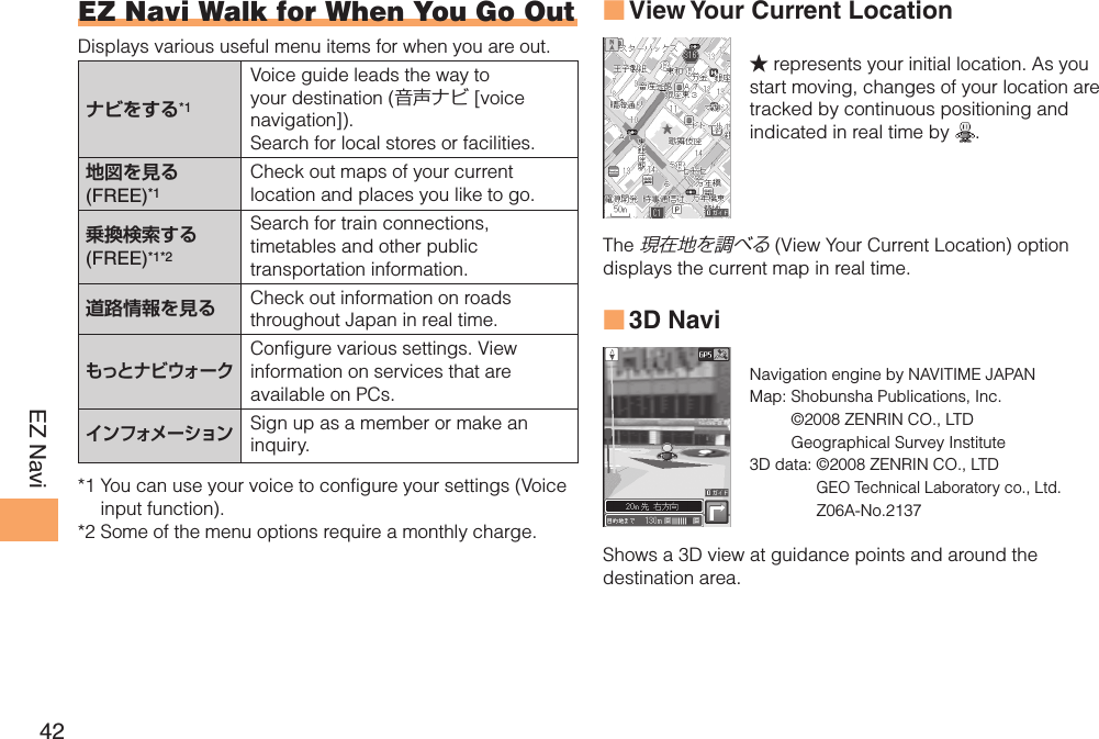 42EZ NaviEZ Navi Walk for When You Go OutDisplays various useful menu items for when you are out. ナビをする*1Voice guide leads the way to your destination (音声ナビ [voice navigation]). Search for local stores or facilities.地図を見る (FREE)*1Check out maps of your current location and places you like to go.乗換検索する (FREE)*1*2Search for train connections, timetables and other public transportation information.道路情報を見る Check out information on roads throughout Japan in real time.もっとナビウォークConfigure various settings. View information on services that are available on PCs.インフォメーションSign up as a member or make an inquiry.*1  You can use your voice to configure your settings (Voice input function).*2  Some of the menu options require a monthly charge.View Your Current Location ■★ represents your initial location. As you start moving, changes of your location are tracked by continuous positioning and indicated in real time by  .The 現在地を調べる (View Your Current Location) option displays the current map in real time.3D Navi ■Navigation engine by NAVITIME JAPANMap:  Shobunsha Publications, Inc.©2008 ZENRIN CO., LTDGeographical Survey Institute3D data:  ©2008 ZENRIN CO., LTDGEO Technical Laboratory co., Ltd.Z06A-No.2137Shows a 3D view at guidance points and around the destination area.