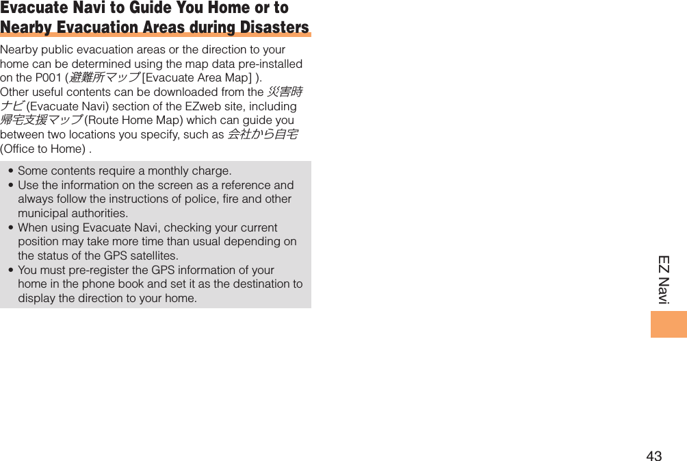 43EZ NaviEvacuate Navi to Guide You Home or to Nearby Evacuation Areas during DisastersNearby public evacuation areas or the direction to your home can be determined using the map data pre-installed on the P001 (避難所マップ [Evacuate Area Map] ). Other useful contents can be downloaded from the 災害時ナビ (Evacuate Navi) section of the EZweb site, including 帰宅支援マップ (Route Home Map) which can guide you between two locations you specify, such as 会社から自宅 (Office to Home) .Some contents require a monthly charge. • Use the information on the screen as a reference and • always follow the instructions of police, fire and other municipal authorities. When using Evacuate Navi, checking your current • position may take more time than usual depending on the status of the GPS satellites. You must pre-register the GPS information of your • home in the phone book and set it as the destination to display the direction to your home. 