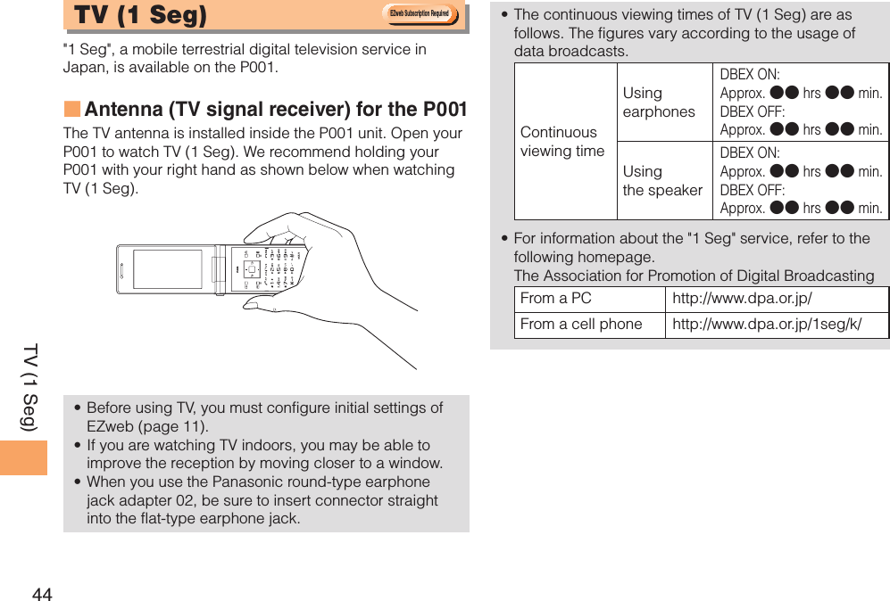 44TV (1 Seg)TV (1 Seg)  &quot;1 Seg&quot;, a mobile terrestrial digital television service in Japan, is available on the P001.Antenna (TV signal receiver) for the P001 ■The TV antenna is installed inside the P001 unit. Open your P001 to watch TV (1 Seg). We recommend holding your P001 with your right hand as shown below when watching TV (1 Seg). Before using TV, you must configure initial settings of • EZweb (page 11).If you are watching TV indoors, you may be able to • improve the reception by moving closer to a window.When you use the Panasonic round-type earphone • jack adapter 02, be sure to insert connector straight into the flat-type earphone jack.The continuous viewing times of TV (1 Seg) are as • follows. The figures vary according to the usage of data broadcasts.Continuous viewing timeUsing earphonesDBEX ON: Approx. ●● hrs ●● min.DBEX OFF: Approx. ●● hrs ●● min.Using the speakerDBEX ON: Approx. ●● hrs ●● min.DBEX OFF: Approx. ●● hrs ●● min.For information about the &quot;1 Seg&quot; service, refer to the • following homepage.   The Association for Promotion of Digital BroadcastingFrom a PC http://www.dpa.or.jp/From a cell phone http://www.dpa.or.jp/1seg/k/ &amp;;XFC4VCTDSJQUJPO3FRVJSFE