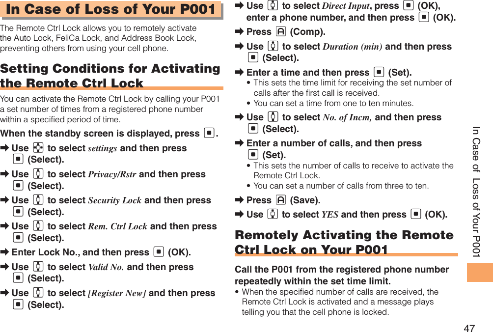 47In Case of  Loss of Your P001In Case of Loss of Your P001The Remote Ctrl Lock allows you to remotely activate the Auto Lock, FeliCa Lock, and Address Book Lock, preventing others from using your cell phone.Setting Conditions for Activating the Remote Ctrl LockYou can activate the Remote Ctrl Lock by calling your P001 a set number of times from a registered phone number within a specified period of time. When the standby screen is displayed, press [.Use  ➡E to select settings and then press [ (Select). Use  ➡G to select Privacy/Rstr and then press [ (Select). Use  ➡G to select Security Lock and then press [ (Select). Use  ➡G to select Rem. Ctrl Lock and then press [ (Select). Enter Lock No., and then press  ➡[ (OK).Use  ➡G to select Valid No. and then press [ (Select).Use  ➡G to select [Register New] and then press [ (Select).Use  ➡G to select Direct Input, press [ (OK), enter a phone number, and then press [ (OK).Press  ➡J (Comp).Use  ➡G to select Duration (min) and then press [ (Select).Enter a time and then press  ➡[ (Set).This sets the time limit for receiving the set number of • calls after the first call is received.You can set a time from one to ten minutes.• Use  ➡G to select No. of Incm, and then press [ (Select).Enter a number of calls, and then press  ➡[ (Set).This sets the number of calls to receive to activate the • Remote Ctrl Lock.You can set a number of calls from three to ten.• Press  ➡J (Save).Use  ➡G to select YES and then press [ (OK).Remotely Activating the Remote Ctrl Lock on Your P001Call the P001 from the registered phone number repeatedly within the set time limit.When the specified number of calls are received, the • Remote Ctrl Lock is activated and a message plays telling you that the cell phone is locked.