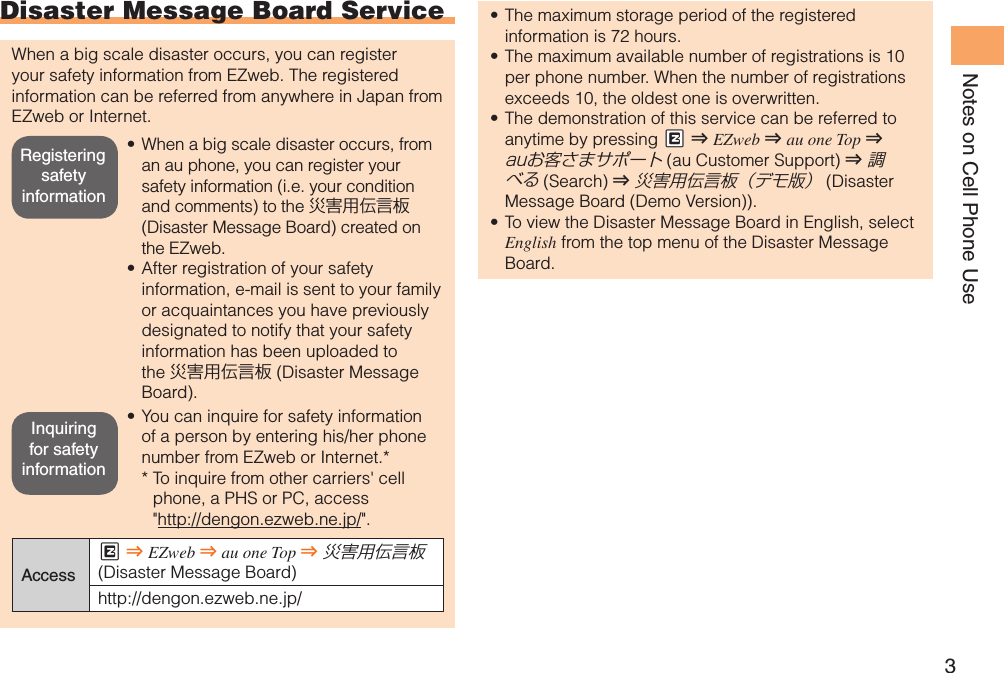 3Notes on Cell Phone UseDisaster Message Board ServiceWhen a big scale disaster occurs, you can register your safety information from EZweb. The registered information can be referred from anywhere in Japan from EZweb or Internet.When a big scale disaster occurs, from • an au phone, you can register your safety information (i.e. your condition and comments) to the 災害用伝言板 (Disaster Message Board) created on the EZweb.After registration of your safety • information, e-mail is sent to your family or acquaintances you have previously designated to notify that your safety information has been uploaded to the 災害用伝言板 (Disaster Message Board).You can inquire for safety information • of a person by entering his/her phone number from EZweb or Internet.**  To inquire from other carriers&apos; cell phone, a PHS or PC, access &quot;http://dengon.ezweb.ne.jp/&quot;.AccessM ⇒ EZweb ⇒ au one Top ⇒ 災害用伝言板 (Disaster Message Board)http://dengon.ezweb.ne.jp/The maximum storage period of the registered • information is 72 hours.The maximum available number of registrations is 10 • per phone number. When the number of registrations exceeds 10, the oldest one is overwritten.The demonstration of this service can be referred to • anytime by pressing #M ⇒ EZweb ⇒ au one Top ⇒ auお客さまサポート (au Customer Support) ⇒ 調べる (Search ) ⇒ 災害用伝言板（デモ版） (Disaster Message Board (Demo Version)).To view the Disaster Message Board in English, select • English from the top menu of the Disaster Message Board.Registering safety informationInquiring for safety information