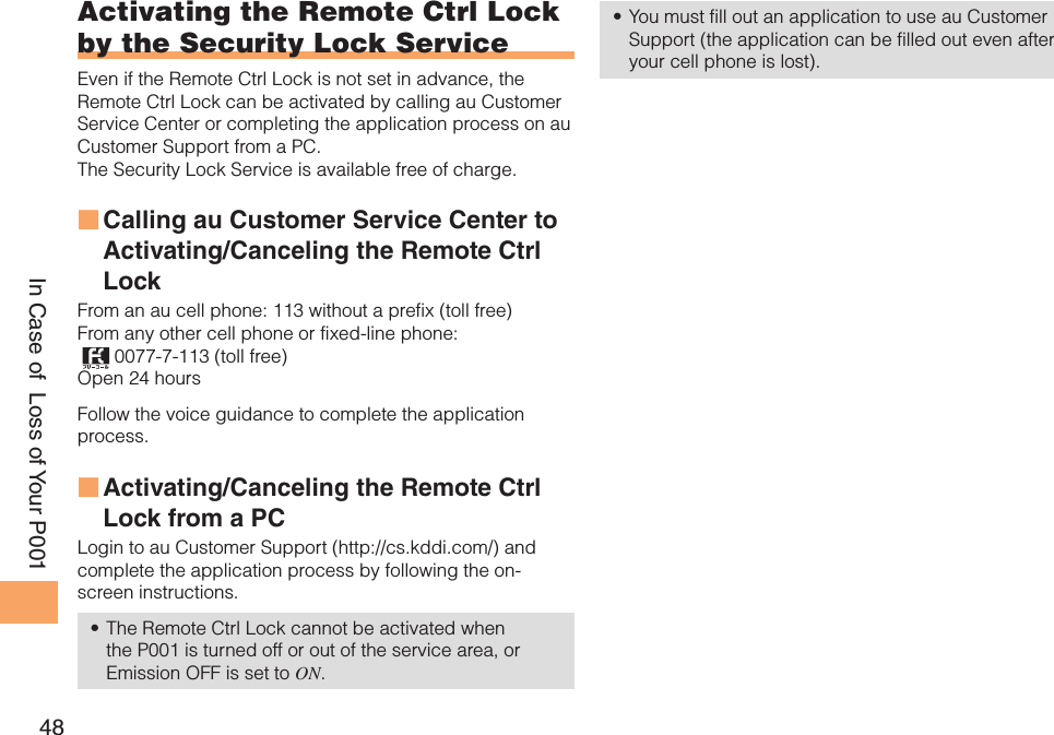 48In Case of  Loss of Your P001Activating the Remote Ctrl Lock by the Security Lock ServiceEven if the Remote Ctrl Lock is not set in advance, the Remote Ctrl Lock can be activated by calling au Customer Service Center or completing the application process on au Customer Support from a PC. The Security Lock Service is available free of charge. Calling au Customer Service Center to  ■Activating/Canceling the Remote Ctrl Lock From an au cell phone: 113 without a prefix (toll free) From any other cell phone or fixed-line phone:  0077-7-113 (toll free) Open 24 hours Follow the voice guidance to complete the application process. Activating/Canceling the Remote Ctrl  ■Lock from a PCLogin to au Customer Support (http://cs.kddi.com/) and complete the application process by following the on-screen instructions. The Remote Ctrl Lock cannot be activated when • the P001 is turned off or out of the service area, or Emission OFF is set to ON. You must fill out an application to use au Customer • Support (the application can be filled out even after your cell phone is lost).