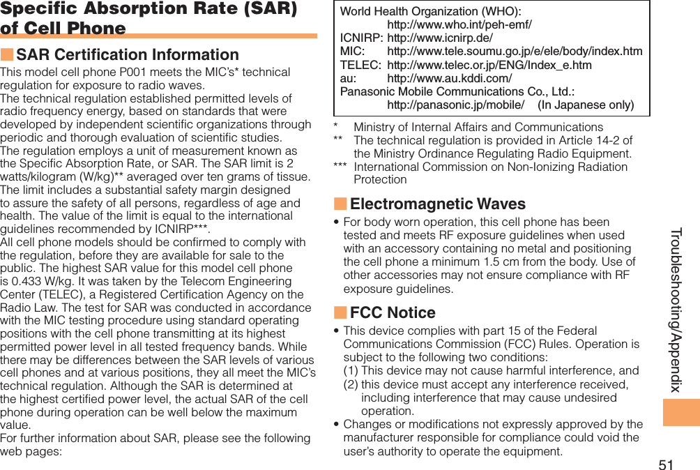 51Troubleshooting/AppendixSpecific Absorption Rate (SAR) of Cell PhoneSAR Certi cation Information ■This model cell phone P001 meets the MIC’s* technical regulation for exposure to radio waves.The technical regulation established permitted levels of radio frequency energy, based on standards that were developed by independent scientific organizations through periodic and thorough evaluation of scientific studies.The regulation employs a unit of measurement known as the Specific Absorption Rate, or SAR. The SAR limit is 2 watts/kilogram (W/kg)** averaged over ten grams of tissue. The limit includes a substantial safety margin designed to assure the safety of all persons, regardless of age and health. The value of the limit is equal to the international guidelines recommended by ICNIRP***.All cell phone models should be confirmed to comply with the regulation, before they are available for sale to the public. The highest SAR value for this model cell phone is 0.433 W/kg. It was taken by the Telecom Engineering Center (TELEC), a Registered Certification Agency on the Radio Law. The test for SAR was conducted in accordance with the MIC testing procedure using standard operating positions with the cell phone transmitting at its highest permitted power level in all tested frequency bands. While there may be differences between the SAR levels of various cell phones and at various positions, they all meet the MIC’s technical regulation. Although the SAR is determined at the highest certified power level, the actual SAR of the cell phone during operation can be well below the maximum value.For further information about SAR, please see the following web pages:World Health Organization (WHO):  http://www.who.int/peh-emf/ICNIRP:  http://www.icnirp.de/MIC:   http://www.tele.soumu.go.jp/e/ele/body/index.htmTELEC:  http://www.telec.or.jp/ENG/Index_e.htmau:   http://www.au.kddi.com/Panasonic Mobile Communications Co., Ltd.:  http://panasonic.jp/mobile/    (In Japanese only)*   Ministry of Internal Affairs and Communications**    The technical regulation is provided in Article 14-2 of the Ministry Ordinance Regulating Radio Equipment.***   International Commission on Non-Ionizing Radiation ProtectionElectromagnetic Waves ■For body worn operation, this cell phone has been • tested and meets RF exposure guidelines when used with an accessory containing no metal and positioning the cell phone a minimum 1.5 cm from the body. Use of other accessories may not ensure compliance with RF exposure guidelines.FCC Notice ■This device complies with part 15 of the Federal • Communications Commission (FCC) Rules. Operation is subject to the following two conditions:(1) This device may not cause harmful interference, and(2)  this device must accept any interference received, including interference that may cause undesired operation.Changes or modifications not expressly approved by the • manufacturer responsible for compliance could void the user’s authority to operate the equipment.