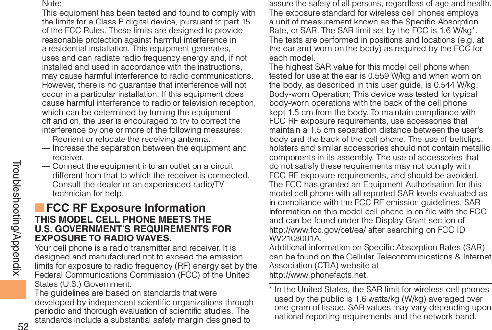 52Troubleshooting/AppendixNote:This equipment has been tested and found to comply with the limits for a Class B digital device, pursuant to part 15 of the FCC Rules. These limits are designed to provide reasonable protection against harmful interference in a residential installation. This equipment generates, uses and can radiate radio frequency energy and, if not installed and used in accordance with the instructions, may cause harmful interference to radio communications. However, there is no guarantee that interference will not occur in a particular installation. If this equipment does cause harmful interference to radio or television reception, which can be determined by turning the equipment off and on, the user is encouraged to try to correct the interference by one or more of the following measures:— Reorient or relocate the receiving antenna.—  Increase the separation between the equipment and receiver.—  Connect the equipment into an outlet on a circuit different from that to which the receiver is connected.—  Consult the dealer or an experienced radio/TV technician for help.FCC RF Exposure Information ■THIS MODEL CELL PHONE MEETS THE U.S. GOVERNMENT’S REQUIREMENTS FOR EXPOSURE TO RADIO WAVES.Your cell phone is a radio transmitter and receiver. It is designed and manufactured not to exceed the emission limits for exposure to radio frequency (RF) energy set by the Federal Communications Commission (FCC) of the United States (U.S.) Government.The guidelines are based on standards that were developed by independent scientific organizations through periodic and thorough evaluation of scientific studies. The standards include a substantial safety margin designed to assure the safety of all persons, regardless of age and health.The exposure standard for wireless cell phones employs a unit of measurement known as the Specific Absorption Rate, or SAR. The SAR limit set by the FCC is 1.6 W/kg*. The tests are performed in positions and locations (e.g. at the ear and worn on the body) as required by the FCC for each model.The highest SAR value for this model cell phone when tested for use at the ear is 0.559 W/kg and when worn on the body, as described in this user guide, is 0.544 W/kg.Body-worn Operation; This device was tested for typical body-worn operations with the back of the cell phone kept 1.5 cm from the body. To maintain compliance with FCC RF exposure requirements, use accessories that maintain a 1.5 cm separation distance between the user’s body and the back of the cell phone. The use of beltclips, holsters and similar accessories should not contain metallic components in its assembly. The use of accessories that do not satisfy these requirements may not comply with FCC RF exposure requirements, and should be avoided. The FCC has granted an Equipment Authorisation for this model cell phone with all reported SAR levels evaluated as in compliance with the FCC RF emission guidelines. SAR information on this model cell phone is on file with the FCC and can be found under the Display Grant section of http://www.fcc.gov/oet/ea/ after searching on FCC ID WV2108001A.Additional information on Specific Absorption Rates (SAR) can be found on the Cellular Telecommunications &amp; Internet Association (CTIA) website at http://www.phonefacts.net.*  In the United States, the SAR limit for wireless cell phones used by the public is 1.6 watts/kg (W/kg) averaged over one gram of tissue. SAR values may vary depending upon national reporting requirements and the network band.