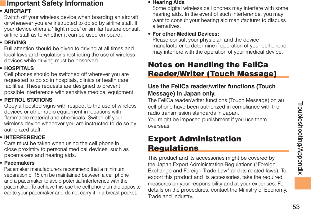 53Troubleshooting/AppendixImportant Safety Information ■AIRCRAFT• Switch off your wireless device when boarding an aircraft or whenever you are instructed to do so by airline staff. If your device offers a ‘flight mode’ or similar feature consult airline staff as to whether it can be used on board.DRIVING• Full attention should be given to driving at all times and local laws and regulations restricting the use of wireless devices while driving must be observed.HOSPITALS• Cell phones should be switched off wherever you are requested to do so in hospitals, clinics or health care facilities. These requests are designed to prevent possible interference with sensitive medical equipment.PETROL STATIONS• Obey all posted signs with respect to the use of wireless devices or other radio equipment in locations with flammable material and chemicals. Switch off your wireless device whenever you are instructed to do so by authorized staff.INTERFERENCE• Care must be taken when using the cell phone in close proximity to personal medical devices, such as pacemakers and hearing aids.Pacemakers• Pacemaker manufacturers recommend that a minimum separation of 15 cm be maintained between a cell phone and a pacemaker to avoid potential interference with the pacemaker. To achieve this use the cell phone on the opposite ear to your pacemaker and do not carry it in a breast pocket.Hearing Aids• Some digital wireless cell phones may interfere with some hearing aids. In the event of such interference, you may want to consult your hearing aid manufacturer to discuss alternatives.For other Medical Devices:• Please consult your physician and the device manufacturer to determine if operation of your cell phone may interfere with the operation of your medical device.Notes on Handling the FeliCa Reader/Writer (Touch Message)Use the FeliCa reader/writer functions (Touch Message) in Japan only.The FeliCa reader/writer functions (Touch Message) on au cell phone have been authorized in compliance with the radio transmission standards in Japan. You might be imposed punishment if you use them overseas.Export Administration RegulationsThis product and its accessories might be covered by the Japan Export Administration Regulations (“Foreign Exchange and Foreign Trade Law” and its related laws). To export this product and its accessories, take the required measures on your responsibility and at your expenses. For details on the procedures, contact the Ministry of Economy, Trade and Industry.