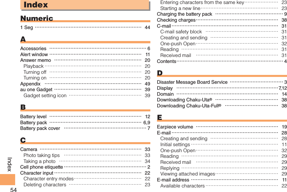 54IndexIndexNumeric1 Seg ………………………………………………………… 44AAccessories  …………………………………………………… 6Alert window ………………………………………………… 11Answer memo  ……………………………………………… 20Playback …………………………………………………… 20Turning off  ………………………………………………… 20Turning on  ………………………………………………… 20Appendix  …………………………………………………… 49au one Gadget ……………………………………………… 39Gadget setting icon  ……………………………………… 39BBattery level  ………………………………………………… 12Battery pack  ………………………………………………… 6,9Battery pack cover  …………………………………………… 7CCamera  ……………………………………………………… 33Photo taking tips  ………………………………………… 33Taking a photo  …………………………………………… 34Cell phone etiquette …………………………………………… 2Character input ……………………………………………… 22Character entry modes …………………………………… 22Deleting characters  ……………………………………… 23Entering characters from the same key ………………… 23Starting a new line ………………………………………… 23Charging the battery pack  …………………………………… 9Checking charges …………………………………………… 38C-mail ………………………………………………………… 31C-mail safety block  ……………………………………… 31Creating and sending  …………………………………… 31One-push Open …………………………………………… 32Reading  …………………………………………………… 31Received mail  …………………………………………… 31Contents ………………………………………………………… 4DDisaster Message Board Service  …………………………… 3Display  ………………………………………………………7, 1 2Domain  ……………………………………………………… 14Downloading Chaku-Uta®  ………………………………… 38Downloading Chaku-Uta-Full®  …………………………… 38EEarpiece volume  …………………………………………… 19E-mail ………………………………………………………… 28Creating and sending  …………………………………… 28Initial settings ……………………………………………… 11One-push Open …………………………………………… 32Reading  …………………………………………………… 29Received mail  …………………………………………… 29Replying …………………………………………………… 29Viewing attached images ………………………………… 29E-mail address ……………………………………………… 11Available characters ……………………………………… 22