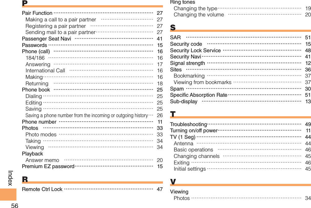 56IndexPPair Function ………………………………………………… 27Making a call to a pair partner  ………………………… 27Registering a pair partner  ……………………………… 27Sending mail to a pair partner …………………………… 27Passenger Seat Navi  ……………………………………… 41Passwords …………………………………………………… 15Phone (call)  ………………………………………………… 16184/186  …………………………………………………… 16Answering  ………………………………………………… 17International Call  ………………………………………… 16Making ……………………………………………………… 16Returning  ………………………………………………… 18Phone book  ………………………………………………… 25Dialing ……………………………………………………… 25Editing ……………………………………………………… 25Saving ……………………………………………………… 25Saving a phone number from the incoming or outgoing history … 26Phone number ……………………………………………… 11Photos  ……………………………………………………… 33Photo modes ……………………………………………… 33Taking ……………………………………………………… 34Viewing  …………………………………………………… 34PlaybackAnswer memo  …………………………………………… 20Premium EZ password ……………………………………… 15RRemote Ctrl Lock …………………………………………… 47Ring tonesChanging the type ………………………………………… 19Changing the volume  …………………………………… 20SSAR  ………………………………………………………… 51Security code  ……………………………………………… 15Security Lock Service ……………………………………… 48Security Navi ………………………………………………… 41Signal strength ……………………………………………… 12Sites  ………………………………………………………… 36Bookmarking ……………………………………………… 37Viewing from bookmarks ………………………………… 37Spam ………………………………………………………… 30Speci c Absorption Rate …………………………………… 51Sub-display  ………………………………………………… 13TTroubleshooting……………………………………………… 49Turning on/off power………………………………………… 11TV (1 Seg) …………………………………………………… 44Antenna  …………………………………………………… 44Basic operations  ………………………………………… 46Changing channels  ……………………………………… 45Exiting ……………………………………………………… 46Initial settings ……………………………………………… 45VViewingPhotos ……………………………………………………… 34