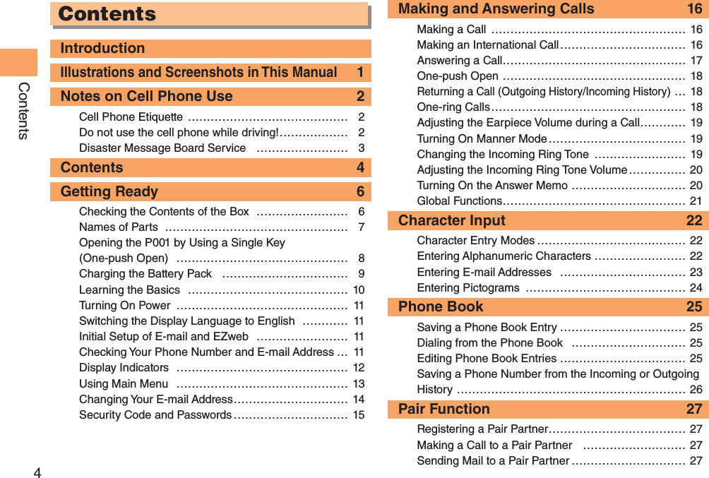 4ContentsContentsIntroductionIllustrations and Screenshots in This Manual 1Notes on Cell Phone Use  2Cell Phone Etiquette  …………………………………… 2Do not use the cell phone while driving! ……………… 2Disaster Message Board Service  …………………… 3Contents 4Getting Ready  6Checking the Contents of the Box  …………………… 6Names of Parts  ………………………………………… 7Opening the P001 by Using a Single Key (One-push Open)  ……………………………………… 8Charging the Battery Pack  …………………………… 9Learning the Basics  …………………………………… 10Turning On Power  ……………………………………… 11Switching the Display Language to English  ………… 11Initial Setup of E-mail and EZweb  …………………… 11Checking Your Phone Number and E-mail Address … 11Display Indicators  ……………………………………… 12Using Main Menu  ……………………………………… 13Changing Your E-mail Address ………………………… 14Security Code and Passwords ………………………… 15Making and Answering Calls  16Making a Call  …………………………………………… 16Making an International Call …………………………… 16Answering a Call ………………………………………… 17One-push Open ………………………………………… 18Returning a Call (Outgoing History/Incoming History) … 18One-ring Calls …………………………………………… 18Adjusting the Earpiece Volume during a Call ………… 19Turning On Manner Mode ……………………………… 19Changing the Incoming Ring Tone  …………………… 19Adjusting the Incoming Ring Tone Volume …………… 20Turning On the Answer Memo ………………………… 20Global Functions ………………………………………… 21Character Input  22Character Entry Modes ………………………………… 22Entering Alphanumeric Characters …………………… 22Entering E-mail Addresses  …………………………… 23Entering Pictograms  …………………………………… 24Phone Book  25Saving a Phone Book Entry …………………………… 25Dialing from the Phone Book  ………………………… 25Editing Phone Book Entries …………………………… 25Saving a Phone Number from the Incoming or Outgoing History …………………………………………………… 26Pair Function  27Registering a Pair Partner ……………………………… 27Making a Call to a Pair Partner  ……………………… 27Sending Mail to a Pair Partner ………………………… 27