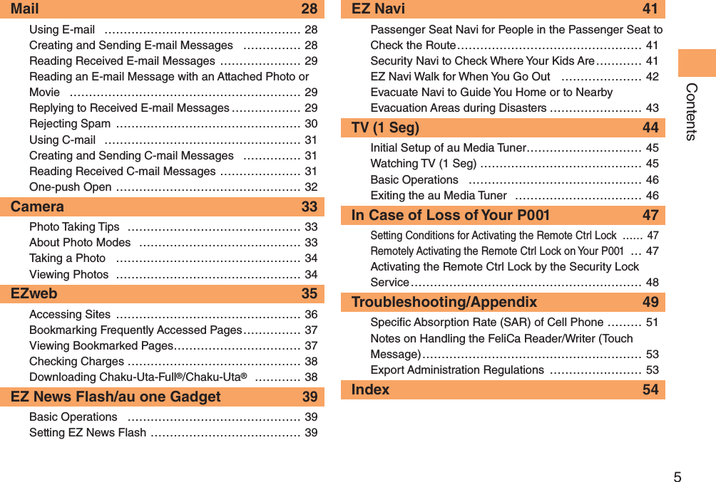 5ContentsMail 28Using E-mail  …………………………………………… 28Creating and Sending E-mail Messages  …………… 28Reading Received E-mail Messages ………………… 29Reading an E-mail Message with an Attached Photo or Movie …………………………………………………… 29Replying to Received E-mail Messages ……………… 29Rejecting Spam ………………………………………… 30Using C-mail  …………………………………………… 31Creating and Sending C-mail Messages  …………… 31Reading Received C-mail Messages ………………… 31One-push Open ………………………………………… 32Camera 33Photo Taking Tips  ……………………………………… 33About Photo Modes  …………………………………… 33Taking a Photo  ………………………………………… 34Viewing Photos  ………………………………………… 34EZweb 35Accessing Sites  ………………………………………… 36Bookmarking Frequently Accessed Pages …………… 37Viewing Bookmarked Pages …………………………… 37Checking Charges ……………………………………… 38Downloading Chaku-Uta-Full®/Chaku-Uta® ………… 38EZ News Flash/au one Gadget 39Basic Operations  ……………………………………… 39Setting EZ News Flash ………………………………… 39EZ Navi  41Passenger Seat Navi for People in the Passenger Seat to Check the Route ………………………………………… 41Security Navi to Check Where Your Kids Are ………… 41EZ Navi Walk for When You Go Out  ………………… 42Evacuate Navi to Guide You Home or to Nearby Evacuation Areas during Disasters …………………… 43TV (1 Seg) 44Initial Setup of au Media Tuner ………………………… 45Watching TV (1 Seg) …………………………………… 45Basic Operations  ……………………………………… 46Exiting the au Media Tuner  …………………………… 46In Case of Loss of Your P001  47Setting Conditions for Activating the Remote Ctrl Lock  …… 47Remotely Activating the Remote Ctrl Lock on Your P001 …47Activating the Remote Ctrl Lock by the Security Lock Service …………………………………………………… 48Troubleshooting/Appendix 49Speci c Absorption Rate (SAR) of Cell Phone ……… 51Notes on Handling the FeliCa Reader/Writer (Touch Message) ………………………………………………… 53Export Administration Regulations  …………………… 53Index 54