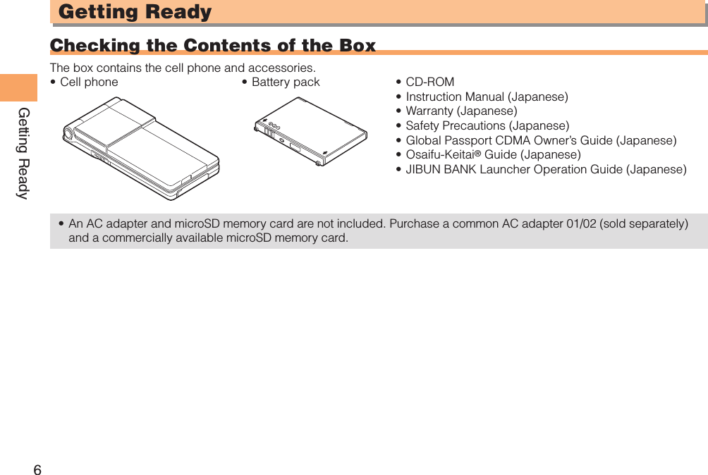 6Getting ReadyGetting ReadyChecking the Contents of the BoxThe box contains the cell phone and accessories.Cell phone• Battery pack• CD-ROM• Instruction Manual (Japanese)• Warranty (Japanese)• Safety Precautions (Japanese)• Global Passport CDMA Owner’s Guide (Japanese)• Osaifu-Keitai•  ® Guide (Japanese)JIBUN BANK Launcher Operation Guide (Japanese)• An AC adapter and microSD memory card are not included. Purchase a common AC adapter 01/02 (sold separately) • and a commercially available microSD memory card.