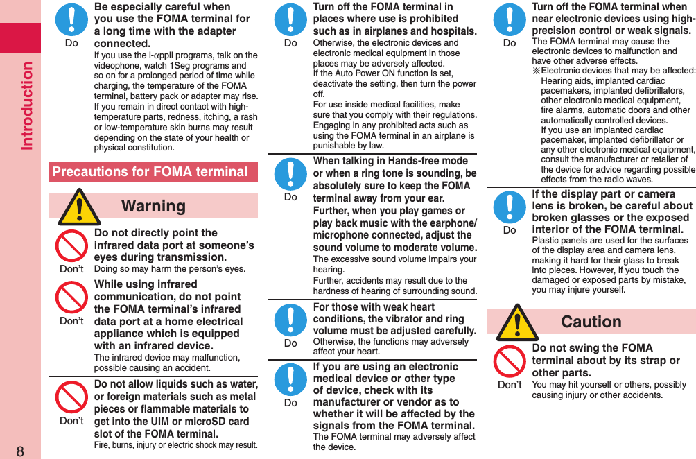 Introduction8Be especially careful when you use the FOMA terminal for a long time with the adapter connected.If you use the i-αppli programs, talk on the videophone, watch 1Seg programs and so on for a prolonged period of time while charging, the temperature of the FOMA terminal, battery pack or adapter may rise.  If you remain in direct contact with high-temperature parts, redness, itching, a rash or low-temperature skin burns may result depending on the state of your health or physical constitution.Precautions for FOMA terminal  WarningDo not directly point the infrared data port at someone’s eyes during transmission.Doing so may harm the person’s eyes.While using infrared communication, do not point the FOMA terminal’s infrared data port at a home electrical appliance which is equipped with an infrared device.The infrared device may malfunction, possible causing an accident.Do not allow liquids such as water, or foreign materials such as metal pieces or ﬂammable materials to get into the UIM or microSD card slot of the FOMA terminal.Fire, burns, injury or electric shock may result.Turn off the FOMA terminal in places where use is prohibited such as in airplanes and hospitals.Otherwise, the electronic devices and electronic medical equipment in those places may be adversely affected.  If the Auto Power ON function is set, deactivate the setting, then turn the power off.  For use inside medical facilities, make sure that you comply with their regulations. Engaging in any prohibited acts such as using the FOMA terminal in an airplane is punishable by law.When talking in Hands-free mode or when a ring tone is sounding, be absolutely sure to keep the FOMA terminal away from your ear. Further, when you play games or play back music with the earphone/microphone connected, adjust the sound volume to moderate volume.The excessive sound volume impairs your hearing. Further, accidents may result due to the hardness of hearing of surrounding sound.For those with weak heart conditions, the vibrator and ring volume must be adjusted carefully.Otherwise, the functions may adversely affect your heart.If you are using an electronic medical device or other type of device, check with its manufacturer or vendor as to whether it will be affected by the signals from the FOMA terminal.The FOMA terminal may adversely affect the device.Turn off the FOMA terminal when near electronic devices using high-precision control or weak signals.The FOMA terminal may cause the electronic devices to malfunction and have other adverse effects.※Electronic devices that may be affected: Hearing aids, implanted cardiac pacemakers, implanted deﬁbrillators, other electronic medical equipment, ﬁre alarms, automatic doors and other automatically controlled devices. If you use an implanted cardiac pacemaker, implanted deﬁbrillator or any other electronic medical equipment, consult the manufacturer or retailer of the device for advice regarding possible effects from the radio waves.If the display part or camera lens is broken, be careful about broken glasses or the exposed interior of the FOMA terminal.Plastic panels are used for the surfaces of the display area and camera lens, making it hard for their glass to break into pieces. However, if you touch the damaged or exposed parts by mistake, you may injure yourself.  CautionDo not swing the FOMA terminal about by its strap or other parts.You may hit yourself or others, possibly causing injury or other accidents.DoDon’tDon’tDon’tDoDoDoDoDoDoDon’t