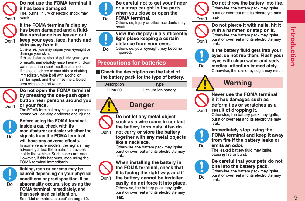 9IntroductionDo not use the FOMA terminal if it has been damaged.Fire, burns, injury or electric shock may result.If the FOMA terminal’s display has been damaged and a ﬂuid-like substance has leaked out, keep your eyes, face, hands and skin away from it.Otherwise, you may impair your eyesight or damage your skin. If this substance should get into your eyes or mouth, immediately rinse them with clean water, and then seek medical attention. If it should adhere to your skin or clothing, immediately wipe it off with alcohol or similar liquid, and then rinse the affected area with soap and water.Do not open the FOMA terminal by pressing the one-push open button near persons around you or your face.The FOMA terminal may hit you or persons around you, causing accidents and injuries.Before using the FOMA terminal inside a car, check with its manufacturer or dealer whether the signals from the FOMA terminal will have any adverse effects.In some vehicle models, the signals may adversely affect the electronic devices inside the vehicle. Such cases are rare. However, if this happens, stop using the FOMA terminal immediately.Itching, rash or eczema may be caused depending on your physical conditions or predisposition. If an abnormality occurs, stop using the FOMA terminal immediately, and then seek medical attention.See “List of materials used” on page 12.Be careful not to get your ﬁnger or a strap caught in the parts when you close or open the FOMA terminal.Otherwise, injury or other accidents may result.View the display in a sufﬁciently light place keeping a certain distance from your eyes.Otherwise, your eyesight may become impaired.Precautions for batteries ■Check the description on the label of the battery pack for the type of battery.Description TypeLi-ion 00 Lithium-ion battery  DangerDo not let any metal object such as a wire come in contact the battery terminals. Also do not carry or store the battery together with any metal objects like a necklace.Otherwise, the battery pack may ignite, burst or overheat and its electrolyte may leak.When installing the battery in the FOMA terminal, check that it is facing the right way, and if the battery cannot be installed easily, do not force it into place.Otherwise, the battery pack may ignite, burst or overheat and its electrolyte may leak.Do not throw the battery into ﬁre.Otherwise, the battery pack may ignite, burst or overheat and its electrolyte may leak.Do not pierce it with nails, hit it with a hammer, or step on it.Otherwise, the battery pack may ignite, burst or overheat and its electrolyte may leak.If the battery ﬂuid gets into your eyes, do not rub them. Flush your eyes with clean water and seek medical attention immediately.Otherwise, the loss of eyesight may result.  WarningNever use the FOMA terminal if it has damages such as deformities or scratches as a result of dropping it.Otherwise, the battery pack may ignite, burst or overheat and its electrolyte may leak.Immediately stop using the FOMA terminal and keep it away from ﬁre if the battery leaks or emits an odor.The leaked battery ﬂuid may ignite, causing ﬁre or burst.Be careful that your pets do not bite into the battery pack.Otherwise, the battery pack may ignite, burst or overheat and its electrolyte may leak.Don’tDon’tDon’tDoDoDoDoDon’tDon’tDon’tDon’tDoDon’tDoDo