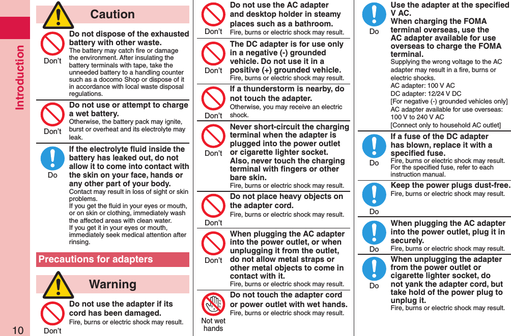 Introduction10  CautionDo not dispose of the exhausted battery with other waste.The battery may catch ﬁre or damage the environment. After insulating the battery terminals with tape, take the unneeded battery to a handling counter such as a docomo Shop or dispose of it in accordance with local waste disposal regulations.Do not use or attempt to charge a wet battery.Otherwise, the battery pack may ignite, burst or overheat and its electrolyte may leak.If the electrolyte ﬂuid inside the battery has leaked out, do not allow it to come into contact with the skin on your face, hands or any other part of your body.Contact may result in loss of sight or skin problems.If you get the ﬂuid in your eyes or mouth, or on skin or clothing, immediately wash the affected areas with clean water.If you get it in your eyes or mouth, immediately seek medical attention after rinsing.Precautions for adapters  WarningDo not use the adapter if its cord has been damaged.Fire, burns or electric shock may result. Do not use the AC adapter and desktop holder in steamy places such as a bathroom.Fire, burns or electric shock may result.The DC adapter is for use only in a negative (-) grounded vehicle. Do not use it in a positive (+) grounded vehicle.Fire, burns or electric shock may result.If a thunderstorm is nearby, do not touch the adapter.Otherwise, you may receive an electric shock.Never short-circuit the charging terminal when the adapter is plugged into the power outlet or cigarette lighter socket. Also, never touch the charging terminal with ﬁngers or other bare skin.Fire, burns or electric shock may result.Do not place heavy objects on the adapter cord.Fire, burns or electric shock may result. When plugging the AC adapter into the power outlet, or when unplugging it from the outlet, do not allow metal straps or other metal objects to come in contact with it.Fire, burns or electric shock may result.Do not touch the adapter cord or power outlet with wet hands.Fire, burns or electric shock may result. Use the adapter at the speciﬁed V AC. When charging the FOMA terminal overseas, use the AC adapter available for use overseas to charge the FOMA terminal.Supplying the wrong voltage to the AC adapter may result in a ﬁre, burns or electric shocks. AC adapter: 100 V AC DC adapter: 12/24 V DC [For negative (-) grounded vehicles only] AC adapter available for use overseas: 100 V to 240 V AC [Connect only to household AC outlet]If a fuse of the DC adapter has blown, replace it with a speciﬁed fuse.Fire, burns or electric shock may result. For the speciﬁed fuse, refer to each instruction manual.Keep the power plugs dust-free.Fire, burns or electric shock may result.  When plugging the AC adapter into the power outlet, plug it in securely.Fire, burns or electric shock may result.When unplugging the adapter from the power outlet or cigarette lighter socket, do not yank the adapter cord, but take hold of the power plug to unplug it.Fire, burns or electric shock may result.Don’tDon’tDoDon’tDon’tDon’tDon’tDon’tDon’tDon’tNot wethandsDoDoDoDoDo