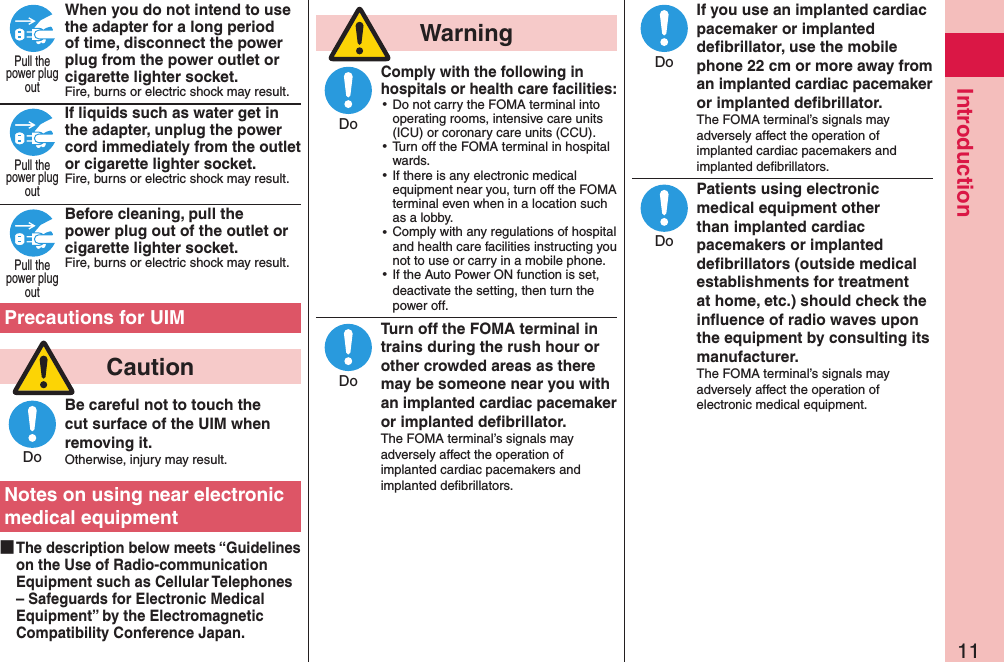 11IntroductionWhen you do not intend to use the adapter for a long period of time, disconnect the power plug from the power outlet or cigarette lighter socket.Fire, burns or electric shock may result.If liquids such as water get in the adapter, unplug the power cord immediately from the outlet or cigarette lighter socket.Fire, burns or electric shock may result. Before cleaning, pull the power plug out of the outlet or cigarette lighter socket.Fire, burns or electric shock may result. Precautions for UIM  CautionBe careful not to touch the cut surface of the UIM when removing it.Otherwise, injury may result.Notes on using near electronic medical equipment ■The description below meets “Guidelines on the Use of Radio-communication Equipment such as Cellular Telephones – Safeguards for Electronic Medical Equipment” by the Electromagnetic Compatibility Conference Japan.  WarningComply with the following in hospitals or health care facilities: ⿠Do not carry the FOMA terminal into operating rooms, intensive care units (ICU) or coronary care units (CCU). ⿠Turn off the FOMA terminal in hospital wards. ⿠If there is any electronic medical equipment near you, turn off the FOMA terminal even when in a location such as a lobby. ⿠Comply with any regulations of hospital and health care facilities instructing you not to use or carry in a mobile phone. ⿠If the Auto Power ON function is set, deactivate the setting, then turn the power off.Turn off the FOMA terminal in trains during the rush hour or other crowded areas as there may be someone near you with an implanted cardiac pacemaker or implanted deﬁbrillator.The FOMA terminal’s signals may adversely affect the operation of implanted cardiac pacemakers and implanted deﬁbrillators.If you use an implanted cardiac pacemaker or implanted deﬁbrillator, use the mobile phone 22 cm or more away from an implanted cardiac pacemaker or implanted deﬁbrillator.The FOMA terminal’s signals may adversely affect the operation of implanted cardiac pacemakers and implanted deﬁbrillators.Patients using electronic medical equipment other than implanted cardiac pacemakers or implanted deﬁbrillators (outside medical establishments for treatment at home, etc.) should check the inﬂuence of radio waves upon the equipment by consulting its manufacturer.The FOMA terminal’s signals may adversely affect the operation of electronic medical equipment.Pull thepower plugoutPull thepower plugoutPull thepower plugoutDoDoDoDoDo