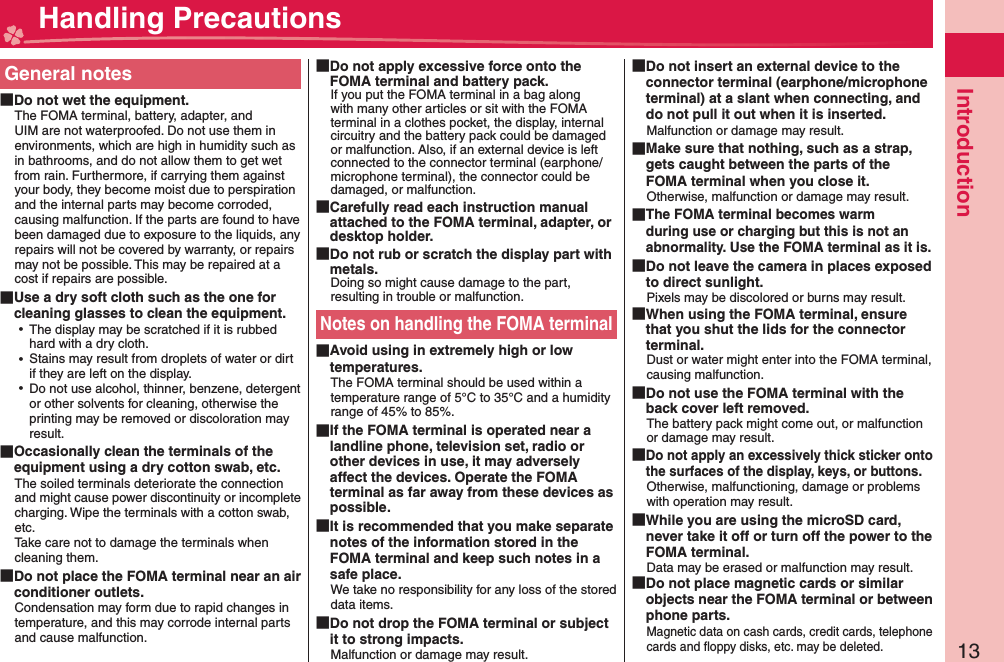 13IntroductionGeneral notes Do not wet the equipment.The FOMA terminal, battery, adapter, and UIM are not waterproofed. Do not use them in environments, which are high in humidity such as in bathrooms, and do not allow them to get wet from rain. Furthermore, if carrying them against your body, they become moist due to perspiration and the internal parts may become corroded, causing malfunction. If the parts are found to have been damaged due to exposure to the liquids, any repairs will not be covered by warranty, or repairs may not be possible. This may be repaired at a cost if repairs are possible. Use a dry soft cloth such as the one for cleaning glasses to clean the equipment. ⿠The display may be scratched if it is rubbed hard with a dry cloth. ⿠Stains may result from droplets of water or dirt if they are left on the display. ⿠Do not use alcohol, thinner, benzene, detergent or other solvents for cleaning, otherwise the printing may be removed or discoloration may result. Occasionally clean the terminals of the equipment using a dry cotton swab, etc.The soiled terminals deteriorate the connection and might cause power discontinuity or incomplete charging. Wipe the terminals with a cotton swab, etc.Take care not to damage the terminals when cleaning them. Do not place the FOMA terminal near an air conditioner outlets.Condensation may form due to rapid changes in temperature, and this may corrode internal parts and cause malfunction. Do not apply excessive force onto the FOMA terminal and battery pack.If you put the FOMA terminal in a bag along with many other articles or sit with the FOMA terminal in a clothes pocket, the display, internal circuitry and the battery pack could be damaged or malfunction. Also, if an external device is left connected to the connector terminal (earphone/microphone terminal), the connector could be damaged, or malfunction. Carefully read each instruction manual attached to the FOMA terminal, adapter, or desktop holder. Do not rub or scratch the display part with metals.Doing so might cause damage to the part, resulting in trouble or malfunction.Notes on handling the FOMA terminal Avoid using in extremely high or low temperatures.The FOMA terminal should be used within a temperature range of 5°C to 35°C and a humidity range of 45% to 85%. If the FOMA terminal is operated near a landline phone, television set, radio or other devices in use, it may adversely affect the devices. Operate the FOMA terminal as far away from these devices as possible. It is recommended that you make separate notes of the information stored in the FOMA terminal and keep such notes in a safe place.We take no responsibility for any loss of the stored data items. Do not drop the FOMA terminal or subject it to strong impacts.Malfunction or damage may result. Do not insert an external device to the connector terminal (earphone/microphone terminal) at a slant when connecting, and do not pull it out when it is inserted.Malfunction or damage may result. Make sure that nothing, such as a strap, gets caught between the parts of the FOMA terminal when you close it.Otherwise, malfunction or damage may result. The FOMA terminal becomes warm during use or charging but this is not an abnormality. Use the FOMA terminal as it is. Do not leave the camera in places exposed to direct sunlight.Pixels may be discolored or burns may result. When using the FOMA terminal, ensure that you shut the lids for the connector terminal.Dust or water might enter into the FOMA terminal, causing malfunction. Do not use the FOMA terminal with the back cover left removed.The battery pack might come out, or malfunction or damage may result. Do not apply an excessively thick sticker onto the surfaces of the display, keys, or buttons.Otherwise, malfunctioning, damage or problems with operation may result. While you are using the microSD card, never take it off or turn off the power to the FOMA terminal.Data may be erased or malfunction may result. Do not place magnetic cards or similar objects near the FOMA terminal or between phone parts.Magnetic data on cash cards, credit cards, telephone cards and ﬂ oppy disks, etc. may be deleted. Handling Precautions