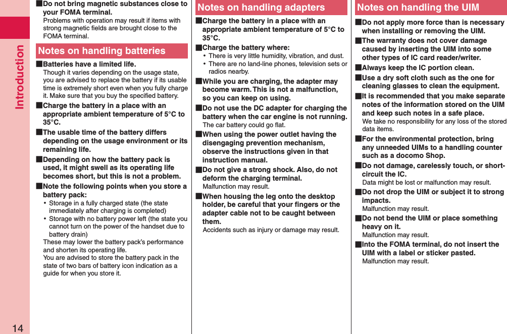 Introduction14 Do not bring magnetic substances close to your FOMA terminal.Problems with operation may result if items with strong magnetic ﬁelds are brought close to the FOMA terminal.Notes on handling batteries Batteries have a limited life.Though it varies depending on the usage state, you are advised to replace the battery if its usable time is extremely short even when you fully charge it. Make sure that you buy the speciﬁed battery. Charge the battery in a place with an appropriate ambient temperature of 5°C to 35°C. The usable time of the battery differs depending on the usage environment or its remaining life. Depending on how the battery pack is used, it might swell as its operating life becomes short, but this is not a problem. Note the following points when you store a battery pack: ⿠Storage in a fully charged state (the state immediately after charging is completed) ⿠Storage with no battery power left (the state you cannot turn on the power of the handset due to battery drain)These may lower the battery pack’s performance and shorten its operating life. You are advised to store the battery pack in the state of two bars of battery icon indication as a guide for when you store it.Notes on handling adapters Charge the battery in a place with an appropriate ambient temperature of 5°C to 35°C. Charge the battery where: ⿠There is very little humidity, vibration, and dust. ⿠There are no land-line phones, television sets or radios nearby. While you are charging, the adapter may become warm. This is not a malfunction, so you can keep on using. Do not use the DC adapter for charging the battery when the car engine is not running.The car battery could go ﬂat. When using the power outlet having the disengaging prevention mechanism, observe the instructions given in that instruction manual. Do not give a strong shock. Also, do not deform the charging terminal.Malfunction may result. When housing the leg onto the desktop holder, be careful that your ﬁngers or the adapter cable not to be caught between them. Accidents such as injury or damage may result.Notes on handling the UIM Do not apply more force than is necessary when installing or removing the UIM. The warranty does not cover damage caused by inserting the UIM into some other types of IC card reader/writer. Always keep the IC portion clean. Use a dry soft cloth such as the one for cleaning glasses to clean the equipment. It is recommended that you make separate notes of the information stored on the UIM and keep such notes in a safe place.We take no responsibility for any loss of the stored data items. For the environmental protection, bring any unneeded UIMs to a handling counter such as a docomo Shop. Do not damage, carelessly touch, or short-circuit the IC.Data might be lost or malfunction may result. Do not drop the UIM or subject it to strong impacts.Malfunction may result. Do not bend the UIM or place something heavy on it.Malfunction may result. Into the FOMA terminal, do not insert the UIM with a label or sticker pasted.Malfunction may result.