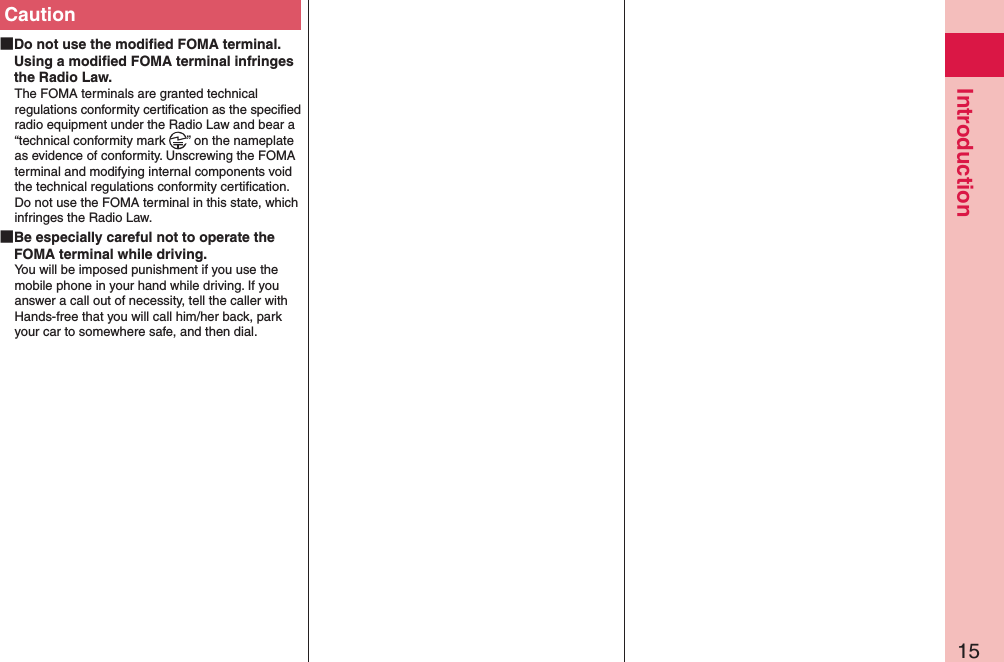 15IntroductionCaution Do not use the modiﬁed FOMA terminal. Using a modiﬁed FOMA terminal infringes the Radio Law.The FOMA terminals are granted technical regulations conformity certiﬁcation as the speciﬁed radio equipment under the Radio Law and bear a “technical conformity mark  ” on the nameplate as evidence of conformity. Unscrewing the FOMA terminal and modifying internal components void the technical regulations conformity certiﬁcation. Do not use the FOMA terminal in this state, which infringes the Radio Law. Be especially careful not to operate the FOMA terminal while driving.You will be imposed punishment if you use the mobile phone in your hand while driving. If you answer a call out of necessity, tell the caller with Hands-free that you will call him/her back, park your car to somewhere safe, and then dial.