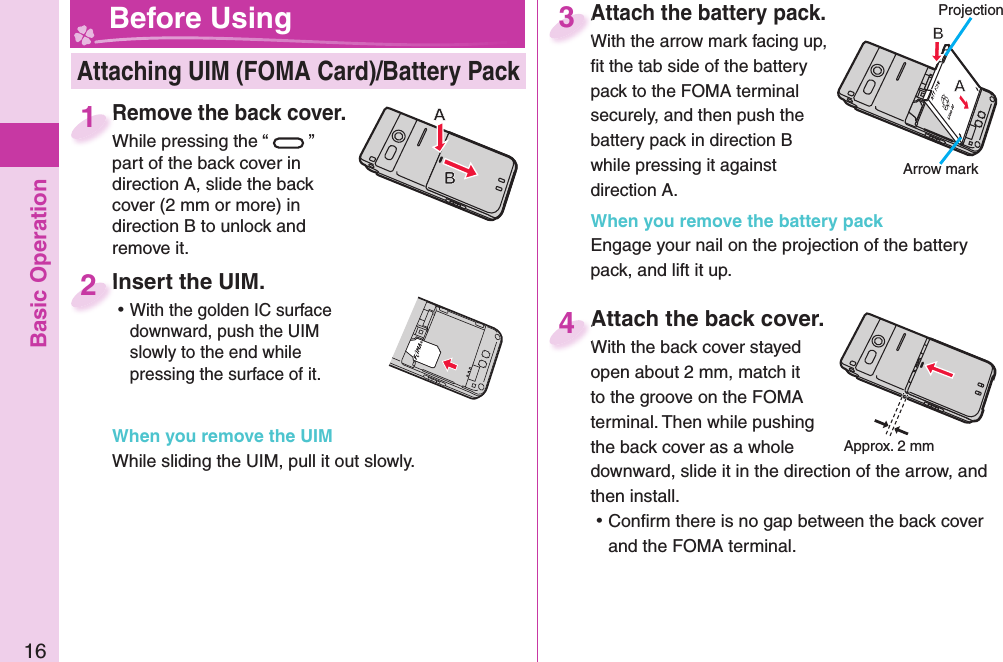 Basic Operation16Remove the back cover.While pressing the “ ” part of the back cover in direction A, slide the back cover (2 mm or more) in direction B to unlock and remove it.Remove the back cover.While pressing the “1Attach the battery pack.With the arrow mark facing up, ﬁ t the tab side of the battery pack to the FOMA terminal securely, and then push the battery pack in direction B while pressing it against direction A.When you remove the battery packEngage your nail on the projection of the battery pack, and lift it up.Attach the battery pack.With the arrow mark facing up, 3Attach the back cover.With the back cover stayed open about 2 mm, match it to the groove on the FOMA terminal. Then while pushing the back cover as a whole downward, slide it in the direction of the arrow, and then install.  ⿠Conﬁ rm there is no gap between the back cover and the FOMA terminal.Attach the back cover.With the back cover stayed 4 Attaching UIM (FOMA Card)/ Battery Pack Before Using Insert the UIM. ⿠With the golden IC surface downward, push the UIM slowly to the end while pressing the surface of it.When you remove the UIMWhile sliding the UIM, pull it out slowly. Insert the UIM.2ProjectionApprox. 2 mmArrow mark