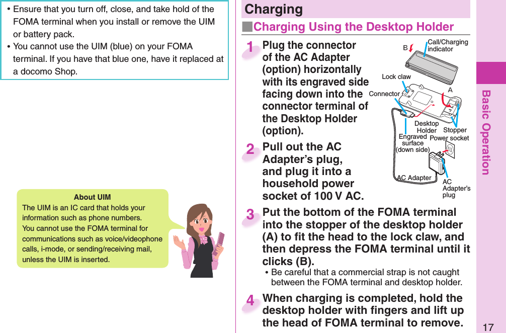 Basic Operation17About   UIMThe UIM is an IC card that holds your information such as phone numbers.You cannot use the FOMA terminal for communications such as voice/videophone calls, i-mode, or sending/receiving mail, unless the UIM is inserted. ⿠Ensure that you turn off, close, and take hold of the FOMA terminal when you install or remove the UIM or battery pack. ⿠You cannot use the UIM (blue) on your FOMA terminal. If you have that blue one, have it replaced at a docomo Shop.Plug the connector of the AC Adapter (option) horizontally with its engraved side facing down into the connector terminal of the Desktop Holder (option).Plug the connector of the AC Adapter 1Pull out the AC Adapter’s plug, and plug it into a household power socket of 100 V AC.Pull out the AC Adapter’s plug, 2Put the bottom of the FOMA terminal into the stopper of the desktop holder (A) to ﬁ t the head to the lock claw, and then depress the FOMA terminal until it clicks (B). ⿠Be careful that a commercial strap is not caught between the FOMA terminal and desktop holder.Put the bottom of the FOMA terminal into the stopper of the desktop holder 3When charging is completed, hold the desktop holder with ﬁ ngers and lift up the head of FOMA terminal to remove.When charging is completed, hold the desktop holder with ﬁ ngers and lift up 4   ChargingCall/Charging indicatorConnector Power socketEngraved surface(down side)AC Adapter AC Adapter’s plugLock clawStopper Desktop Holder■Charging Using the Desktop Holder