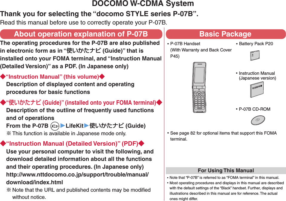 DOCOMO W-CDMA SystemThank you for selecting the “docomo STYLE series P-07B”.Read this manual before use to correctly operate your P-07B.About operation explanation of P-07BThe operating procedures for the P-07B are also published in electronic form as in “ (Guide)” that is installed onto your FOMA terminal, and “Instruction Manual (Detailed Version)” as a PDF. (In Japanese only)“Instruction Manual” (this volume)Description of displayed content and operating procedures for basic functions“ (Guide)” (installed onto your FOMA terminal)Description of the outline of frequently used functions and of operations From the P-07B +m▶LifeKit▶ (Guide)※ This function is available in Japanese mode only.“Instruction Manual (Detailed Version)” (PDF)Use your personal computer to visit the following, and download detailed information about all the functions and their operating procedures. (In Japanese only) http://www.nttdocomo.co.jp/support/trouble/manual/download/index.html※Note that the URL and published contents may be modiﬁed without notice. Basic Package ⿠P-07B Handset (With Warranty and Back Cover P45) ⿠Battery Pack P20 ⿠Instruction Manual (Japanese version) ⿠P-07B CD-ROM ⿠See page 82 for optional items that support this FOMA terminal.For Using This Manual⿠Note that “P-07B” is referred to as “FOMA terminal” in this manual.⿠Most operating procedures and displays in this manual are described with the default settings of the “Black” handset. Further, displays and illustrations described in this manual are for reference. The actual ones might differ.NTT ドコモ