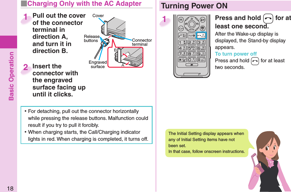 Basic Operation18Press and hold -h for at least one second.After the Wake-up display is displayed, the Stand-by display appears.To turn power offPress and hold -h for at least two seconds.1  Turning Power ONThe Initial Setting display appears when any of Initial Setting items have not been set. In that case, follow onscreen instructions. ⿠For detaching, pull out the connector horizontally while pressing the release buttons. Malfunction could result if you try to pull it forcibly. ⿠When charging starts, the Call/Charging indicator lights in red. When charging is completed, it turns off.■  Charging Only with the AC AdapterCoverRelease buttons Connector terminalEngraved surfacePull out the cover of the connector terminal in direction A, and turn it in direction B.Pull out the cover of the connector 1Insert the connector with the engraved surface facing up until it clicks.Insert the connector with 2