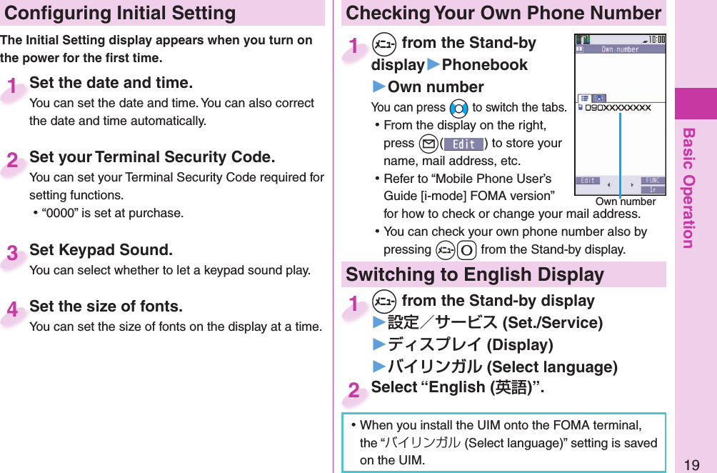 Basic Operation19 Conﬁ guring Initial SettingSet the date and time.You can set the date and time. You can also correct the date and time automatically.Set the date and time.You can set the date and time. You can also correct  1Set your Terminal Security Code.You can set your Terminal Security Code required for setting functions. ⿠“0000” is set at purchase.Set your Terminal Security Code.You can set your Terminal Security Code required for 2Set Keypad Sound.You can select whether to let a keypad sound play.Set Keypad Sound.You can select whether to let a keypad sound play.3 Set the size of fonts.You can set the size of fonts on the display at a time. Set the size of fonts.You can set the size of fonts on the display at a time. 4The Initial Setting display appears when you turn on the power for the ﬁ rst time. Checking Your Own Phone Number+m from the Stand-by display▶Phonebook▶Own numberYou can press +No to switch the tabs. ⿠From the display on the right, press +l() to store your name, mail address, etc. ⿠Refer to “Mobile Phone User’s Guide [i-mode] FOMA version” for how to check or change your mail address. ⿠You can check your own phone number also by pressing +m-0 from the Stand-by display.+m+display1Own numberSwitching to  English Display+m from the Stand-by display▶ (Set./Service)󱚤 (Display)󱚤 ( Select language)+m+1Select “English ()”.Select “English (2 ⿠When you install the UIM onto the FOMA terminal, the “バイリンガル (Select language)” setting is saved on the UIM. 