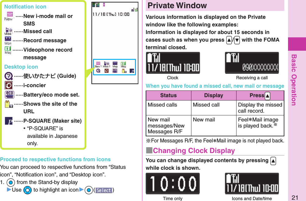 Basic Operation21 Notiﬁ cation icon ····· New i-mode mail or SMS ······Missed call ·······Record message ······· Videophone record message Desktop icon ······ (Guide) ······i-concier ·····Battery/eco mode set. ······ Shows the site of the URL ······P-SQUARE (Maker site) ⿠“P-SQUARE” is available in Japanese only.Proceed to respective functions from iconsYou can proceed to respective functions from “Status icon”, “Notiﬁ cation icon”, and “Desktop icon”.1. +Oo from the Stand-by display▶Use +Mo to highlight an icon▶+Oo()Various information is displayed on the Private window like the following examples:Information is displayed for about 15 seconds in cases such as when you press .&lt;/.&gt; with the FOMA terminal closed.  Private WindowClock Receiving a callYou can change displayed contents by pressing .&lt; while clock is shown.■Changing Clock DisplayTime only Icons and Date/timeWhen you have found a missed call, new mail or messageStatus Display Press.&lt;Missed calls Missed call Display the missed call record.New mail messages/New Messages R/FNew mail Feel＊Mail image is played back.※※For Messages R/F, the Feel＊Mail image is not played back.