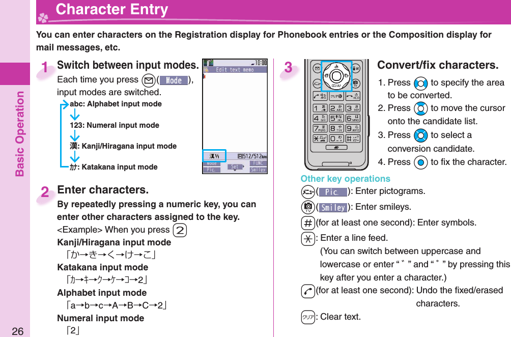 Basic Operation26  Character EntryYou can enter characters on the Registration display for Phonebook entries or the Composition display for mail messages, etc.Switch between input modes.Each time you press +l( ), input modes are switched.abc: Alphabet input mode123: Numeral input mode: Kanji/Hiragana input mode: Katakana input modeSwitch between input modes.Each time you press 1Enter characters.By repeatedly pressing a numeric key, you can enter other characters assigned to the key.&lt;Example&gt; When you press -2Kanji/Hiragana input mode「か→き→く→け→こ」Katakana input mode「ｶ→ｷ→ｸ→ｹ→ｺ→2」Alphabet input mode「a→b→c→A→B→C→2」Numeral input mode「2」Enter characters.By repeatedly pressing a numeric key, you can 2Convert/ﬁ x characters.1. Press +No to specify the area to be converted.2. Press +Bo to move the cursor onto the candidate list.3. Press +Mo to select a conversion candidate.4. Press +Oo to ﬁ x the character.Other key operations+m(): Enter  pictograms.+c(): Enter  smileys.-s(for at least one second): Enter  symbols.-a: Enter a  line feed.(You can switch between uppercase and lowercase or enter “ ゛” and “ ゜” by pressing this key after you enter a character.)-d(for at least one second): Undo the ﬁ xed/erased characters.-r: Clear text.3