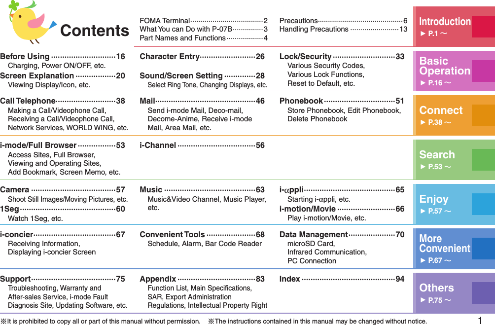 1 FOMA Terminal ····································2What You can Do with P-07B ···············3Part Names and Functions ··················4 Precautions ··········································6Handling Precautions ························13Introduction󱚤P.1 Before Using ·····························16Charging, Power ON/OFF, etc.Screen Explanation ··················20Viewing Display/Icon, etc.Character Entry·························26Sound/Screen Setting ··············28Select Ring Tone, Changing Displays, etc.Lock/Security ····························33Various Security Codes,  Various Lock Functions,  Reset to Default, etc.Basic Operation󱚤P.16 Call Telephone···························38Making a Call/Videophone Call, Receiving a Call/Videophone Call, Network Services, WORLD WING, etc.Mail ·············································46Send i-mode Mail, Deco-mail, Decome-Anime, Receive i-mode Mail, Area Mail, etc.Phonebook ································51Store Phonebook, Edit Phonebook, Delete Phonebook Connect󱚤P.38 i-mode/Full Browser ·················53Access Sites, Full Browser,  Viewing and Operating Sites, Add Bookmark, Screen Memo, etc.i-Channel ···································56Search󱚤P.53 Camera ······································57Shoot Still Images/Moving Pictures, etc.1Seg ···········································60Watch 1Seg, etc.Music ·········································63Music&amp;Video Channel, Music Player, etc.i-αppli ·········································65Starting i-αppli, etc.i-motion/Movie ··························66Play i-motion/Movie, etc.Enjoy󱚤P.57 i-concier ·····································67Receiving Information,  Displaying i-concier ScreenConvenient Tools ······················68Schedule, Alarm, Bar Code ReaderData Management ·····················70microSD Card,  Infrared Communication,  PC ConnectionMore  Convenient󱚤P.67 Support ······································75Troubleshooting, Warranty and  After-sales Service, i-mode Fault Diagnosis Site, Updating Software, etc.Appendix ···································83Function List, Main Speciﬁcations, SAR, Export Administration Regulations, Intellectual Property RightIndex ··········································94Others󱚤P.75 ※It is prohibited to copy all or part of this manual without permission.    ※The instructions contained in this manual may be changed without notice.Contents