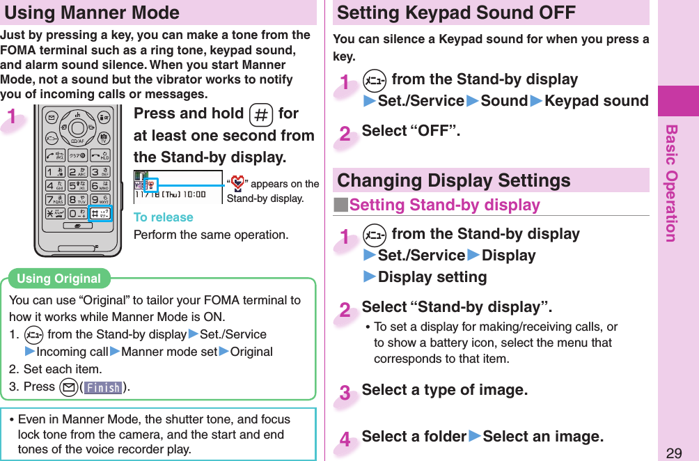 Basic Operation29Press and hold -s for at least one second from the Stand-by display.“ ” appears on the Stand-by display.To releasePerform the same operation.1  Using Manner ModeJust by pressing a key, you can make a tone from the FOMA terminal such as a ring tone, keypad sound, and alarm sound silence. When you start Manner Mode, not a sound but the vibrator works to notify you of incoming calls or messages.You can use “Original” to tailor your FOMA terminal to how it works while Manner Mode is ON.1. +m from the Stand-by display▶Set./Service▶Incoming call▶Manner mode set▶Original2. Set each item.3. Press +l().Using  Original ⿠Even in Manner Mode, the shutter tone, and focus lock tone from the camera, and the start and end tones of the voice recorder play. Setting Keypad Sound OFFYou can silence a Keypad sound for when you press a key. +m from the Stand-by display▶Set./Service▶Sound▶Keypad sound+m+1Select “OFF”.Select “OFF”.2Select “Stand-by display”. ⿠To set a display for making/receiving calls, or to show a battery icon, select the menu that corresponds to that item.Select “Stand-by display”.2Select a type of image.Select a type of image. 3Select a folder▶Select an image.Select a folder 4Changing Display Settings+m from the Stand-by display▶Set./Service▶Display▶Display setting+m+1■ Setting Stand-by display