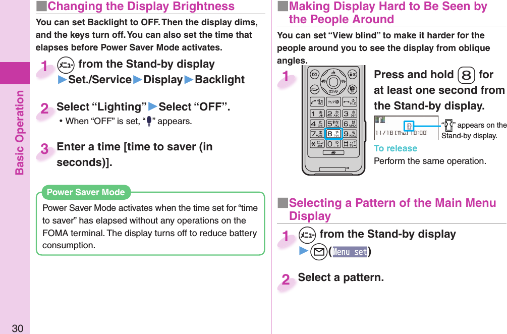 Basic Operation30■ Changing the Display BrightnessYou can set Backlight to OFF. Then the display dims, and the keys turn off. You can also set the time that elapses before Power Saver Mode activates.Power Saver Mode activates when the time set for “time to saver” has elapsed without any operations on the FOMA terminal. The display turns off to reduce battery consumption. Power Saver ModePress and hold -8 for at least one second from the Stand-by display.“ ” appears on the Stand-by display.To releasePerform the same operation.1■  Making Display Hard to Be Seen by the People Around+m from the Stand-by display▶Set./Service▶Display▶Backlight+m+1Select “Lighting”▶Select “OFF”. ⿠When “OFF” is set, “ ” appears.Select “Lighting”2Enter a time [time to saver (in seconds)].Enter a time [time to saver (in seconds)].3You can set “View blind” to make it harder for the people around you to see the display from oblique angles.■ Selecting a Pattern of the Main Menu Display+m from the Stand-by display▶+l()+m+1Select a pattern.Select a pattern.2