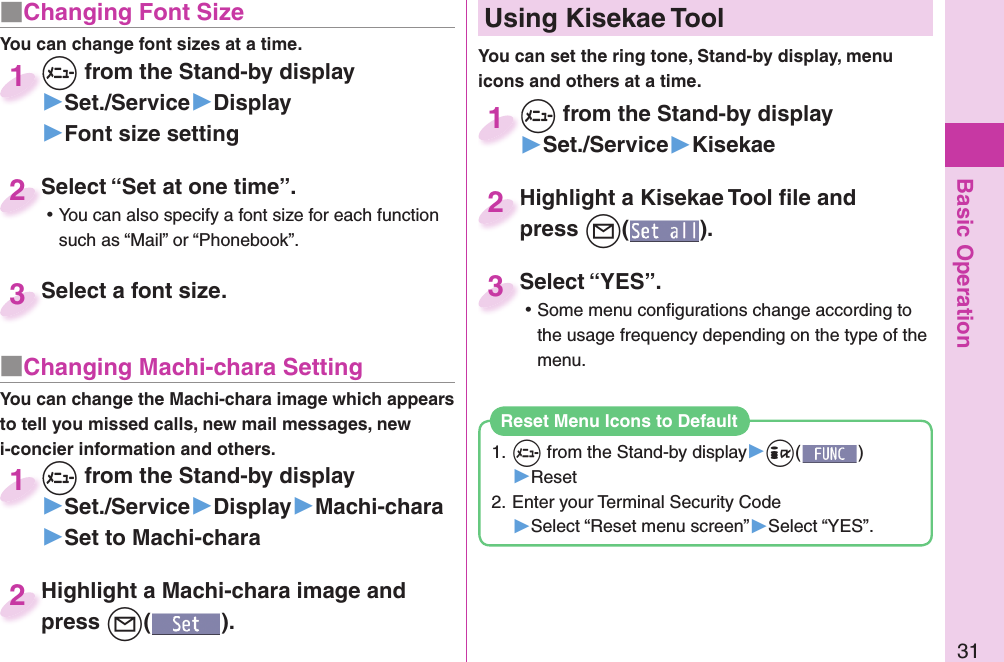 Basic Operation31■ Changing Font SizeYou can change font sizes at a time.+m from the Stand-by display▶Set./Service▶Display▶Font size setting+m+1Select “Set at one time”. ⿠You can also specify a font size for each function such as “Mail” or “Phonebook”.Select “Set at one time”.2Select a font size.Select a font size. 3■ Changing Machi-chara SettingYou can change the Machi-chara image which appears to tell you missed calls, new mail messages, new i-concier information and others.+m from the Stand-by display▶Set./Service▶Display▶Machi-chara▶Set to Machi-chara+m+1Highlight a Machi-chara image and press +l().Highlight a Machi-chara image and press 2+m from the Stand-by display▶Set./Service▶Kisekae+m+1Highlight a Kisekae Tool ﬁ le and press +l().Highlight a Kisekae Tool ﬁ le and press 2Select “YES”. ⿠Some menu conﬁ gurations change according to the usage frequency depending on the type of the menu.Select “YES”.3  Using Kisekae ToolYou can set the ring tone, Stand-by display, menu icons and others at a time.1. +m from the Stand-by display▶+i()▶Reset2. Enter your Terminal Security Code▶Select “Reset menu screen”▶Select “YES”.Reset Menu Icons to Default