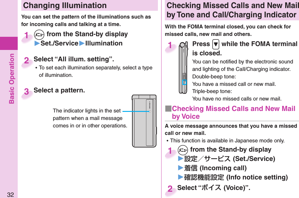 Basic Operation32 Changing Illumination+m from the Stand-by display▶Set./Service▶Illumination+m+1Select “All illum. setting”. ⿠To set each illumination separately, select a type of illumination.Select “All illum. setting”.2You can set the pattern of the illuminations such as for incoming calls and talking at a time. Select a pattern.Select a pattern.3The indicator lights in the set pattern when a mail message comes in or in other operations.Checking Missed Calls and New Mail by Tone and Call/Charging IndicatorWith the FOMA terminal closed, you can check for missed calls, new mail and others.Press .&gt; while the FOMA terminal is closed.You can be notiﬁ ed by the electronic sound and lighting of the Call/Charging indicator.Double-beep tone:You have a missed call or new mail.Triple-beep tone:You have no missed calls or new mail.1A voice message announces that you have a missed call or new mail. ⿠This function is available in Japanese mode only.+m from the Stand-by display▶(Set./Service)▶(Incoming call)▶(Info notice setting)+m+1Select “(Voice)”.Select “2■ Checking Missed Calls and New Mail by Voice