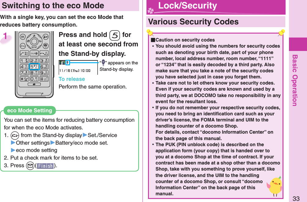 Basic Operation33 Switching to the  eco ModeWith a single key, you can set the eco Mode that reduces battery consumption.You can set the items for reducing battery consumption for when the eco Mode activates.1. +m from the Stand-by display▶Set./Service▶Other settings▶Battery/eco mode set.▶eco mode setting2. Put a check mark for items to be set.3. Press +l().eco Mode SettingPress and hold -5 for at least one second from the Stand-by display.“ ” appears on the Stand-by display.To releasePerform the same operation.1  Various Security Codes ■Caution on security codes ⿠You should avoid using the numbers for security codes such as denoting your birth date, part of your phone number, local address number, room number, “1111” or “1234” that is easily decoded by a third party. Also make sure that you take a note of the security codes you have selected just in case you forget them. ⿠Take care not to let others know your security codes. Even if your security codes are known and used by a third party, we at DOCOMO take no responsibility in any event for the resultant loss. ⿠If you do not remember your respective security codes, you need to bring an identiﬁ cation card such as your driver’s license, the FOMA terminal and UIM to the handling counter of a docomo Shop.For details, contact “docomo Information Center” on the back page of this manual. ⿠The PUK (PIN unblock code) is described on the application form (your copy) that is handed over to you at a docomo Shop at the time of contract. If your contract has been made at a shop other than a docomo Shop, take with you something to prove yourself, like the driver license, and the UIM to the handling counter of a docomo Shop, or consult “docomo Information Center” on the back page of this manual. Lock/Security