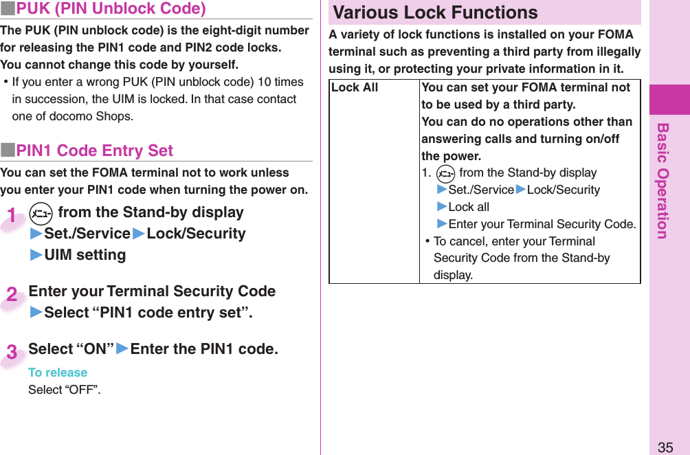 Basic Operation35■ PUK (PIN Unblock Code)The PUK (PIN unblock code) is the eight-digit number for releasing the PIN1 code and PIN2 code locks. You cannot change this code by yourself. ⿠If you enter a wrong PUK (PIN unblock code) 10 times in succession, the UIM is locked. In that case contact one of docomo Shops.■ PIN1 Code Entry SetYou can set the FOMA terminal not to work unless you enter your PIN1 code when turning the power on.+m from the Stand-by display▶Set./Service▶Lock/Security▶UIM setting+m+1Enter your Terminal Security Code▶Select “PIN1 code entry set”.Enter your Terminal Security Code2Select “ON”▶Enter the PIN1 code.To releaseSelect “OFF”.Select “ON”To release3 Various Lock FunctionsA variety of lock functions is installed on your FOMA terminal such as preventing a third party from illegally using it, or protecting your private information in it.   Lock All You can set your FOMA terminal not to be used by a third party. You can do no operations other than answering calls and turning on/off the power.1. +m from the Stand-by display▶Set./Service▶Lock/Security▶Lock all▶Enter your Terminal Security Code. ⿠To cancel, enter your Terminal Security Code from the Stand-by display.