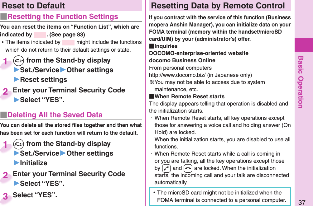 Basic Operation37Reset to Default■   Resetting the Function SettingsYou can reset the items on “Function List”, which are indicated by  . (See page 83) ⿠The items indicated by   might include the functions which do not return to their default settings or state.+m from the Stand-by display▶Set./Service▶Other settings▶Reset settings+m+1Enter your Terminal Security Code▶Select “YES”.Enter your Terminal Security Code2■ Deleting All the Saved DataYou can delete all the stored ﬁ les together and then what has been set for each function will return to the default.+m from the Stand-by display▶Set./Service▶Other settings▶Initialize+m+1Enter your Terminal Security Code▶Select “YES”.Enter your Terminal Security Code2Select “YES”.Select “YES”.3 Resetting Data by Remote ControlIf you contract with the service of this function (Business mopera Anshin Manager), you can initialize data on your FOMA terminal (memory within the handset/microSD card/UIM) by your (administrator’s) offer. InquiriesDOCOMO-enterprise-oriented websitedocomo Business OnlineFrom personal computershttp://www.docomo.biz/ (in Japanese only)※You may not be able to access due to system maintenance, etc. When Remote Reset startsThe display appears telling that operation is disabled and the initialization starts.・ When Remote Reset starts, all key operations except those for answering a voice call and holding answer (On Hold) are locked.When the initialization starts, you are disabled to use all functions.・ When Remote Reset starts while a call is coming in or you are talking, all the key operations except those by -d and -h are locked. When the initialization starts, the incoming call and your talk are disconnected automatically. ⿠The microSD card might not be initialized when the FOMA terminal is connected to a personal computer.