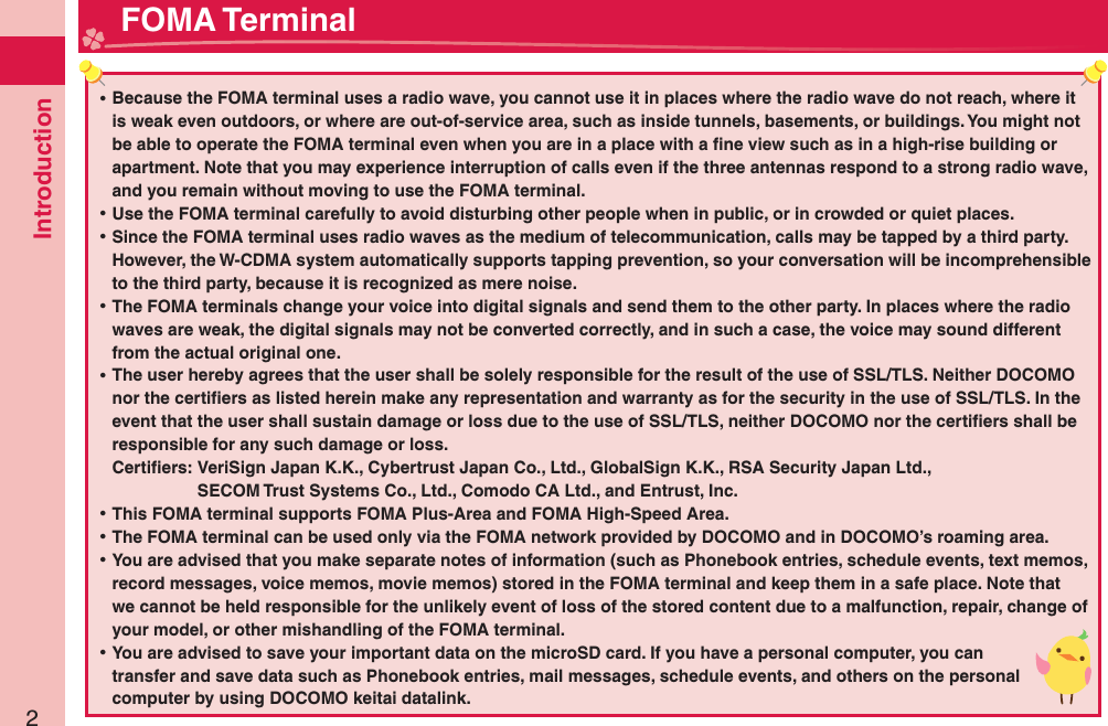 Introduction2 ⿠Because the FOMA terminal uses a radio wave, you cannot use it in places where the radio wave do not reach, where it is weak even outdoors, or where are out-of-service area, such as inside tunnels, basements, or buildings. You might not be able to operate the FOMA terminal even when you are in a place with a ﬁ ne view such as in a high-rise building or apartment. Note that you may experience interruption of calls even if the three antennas respond to a strong radio wave, and you remain without moving to use the FOMA terminal. ⿠Use the FOMA terminal carefully to avoid disturbing other people when in public, or in crowded or quiet places. ⿠Since the FOMA terminal uses radio waves as the medium of telecommunication, calls may be tapped by a third party.However, the W-CDMA system automatically supports tapping prevention, so your conversation will be incomprehensible to the third party, because it is recognized as mere noise. ⿠The FOMA terminals change your voice into digital signals and send them to the other party. In places where the radio waves are weak, the digital signals may not be converted correctly, and in such a case, the voice may sound different from the actual original one. ⿠The user hereby agrees that the user shall be solely responsible for the result of the use of SSL/TLS. Neither DOCOMO nor the certiﬁ ers as listed herein make any representation and warranty as for the security in the use of SSL/TLS. In the event that the user shall sustain damage or loss due to the use of SSL/TLS, neither DOCOMO nor the certiﬁ ers shall be responsible for any such damage or loss.Certiﬁ ers:  VeriSign Japan K.K., Cybertrust Japan Co., Ltd., GlobalSign K.K., RSA Security Japan Ltd.,   SECOM Trust Systems Co., Ltd., Comodo CA Ltd., and Entrust, Inc. ⿠This FOMA terminal supports FOMA Plus-Area and FOMA High-Speed Area. ⿠The FOMA terminal can be used only via the FOMA network provided by DOCOMO and in DOCOMO’s roaming area. ⿠You are advised that you make separate notes of information (such as Phonebook entries, schedule events, text memos, record messages, voice memos, movie memos) stored in the FOMA terminal and keep them in a safe place. Note that we cannot be held responsible for the unlikely event of loss of the stored content due to a malfunction, repair, change of your model, or other mishandling of the FOMA terminal. ⿠You are advised to save your important data on the microSD card. If you have a personal computer, you can transfer and save data such as Phonebook entries, mail messages, schedule events, and others on the personal computer by using DOCOMO keitai datalink. FOMA Terminal