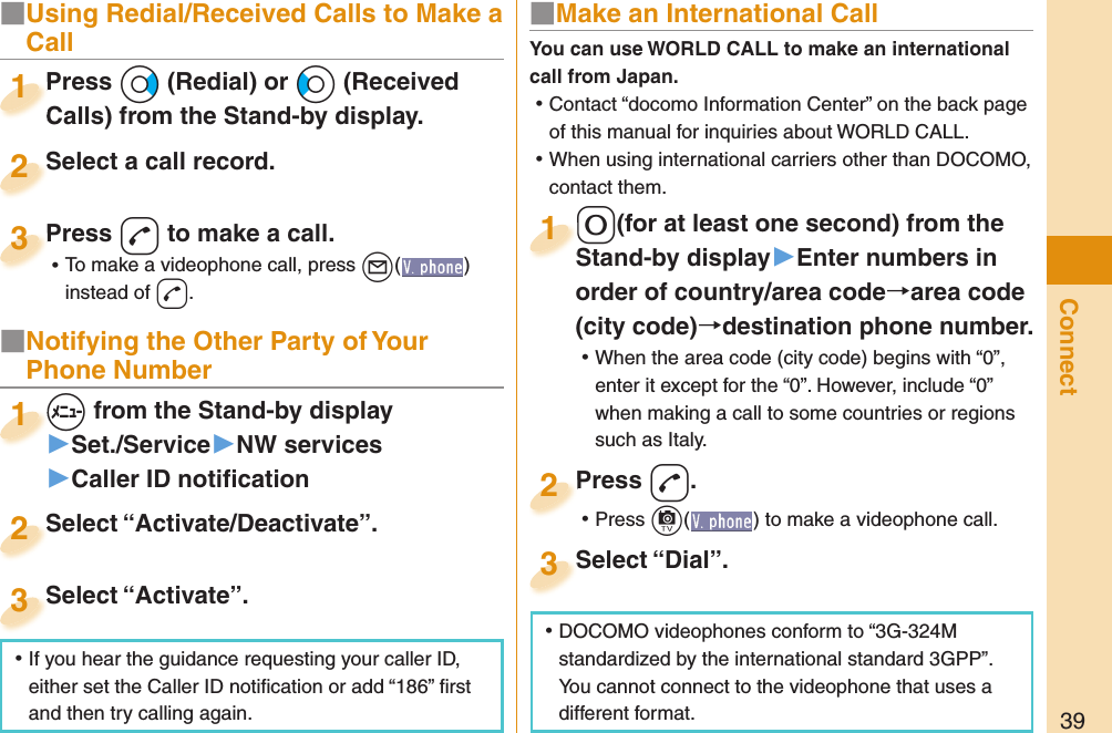 39ConnectPress +Vo (Redial) or +Co (Received Calls) from the Stand-by display.Press Calls) from the Stand-by display.1Select a call record.Select a call record.2Press -d to make a call. ⿠To make a videophone call, press +l( ) instead of d.Press 3■ Notifying the Other Party of Your Phone Number+m from the Stand-by display▶Set./Service▶NW services▶Caller ID notiﬁ cation+m+1Select “Activate/Deactivate”.Select “Activate/Deactivate”.2Select “Activate”.Select “Activate”.3■ Make an International Call-0(for at least one second) from the Stand-by display󱚤Enter numbers in order of country/area codearea code (city code)destination phone number. ⿠When the area code (city code) begins with “0”, enter it except for the “0”. However, include “0” when making a call to some countries or regions such as Italy.-0-Stand-by display1Press -d. ⿠Press +c( ) to make a videophone call.Press 2Select “Dial”.Select “Dial”.3You can use  WORLD CALL to make an international call from Japan. ⿠Contact “docomo Information Center” on the back page of this manual for inquiries about WORLD CALL. ⿠When using international carriers other than DOCOMO, contact them. ⿠DOCOMO videophones conform to “3G-324M standardized by the international standard 3GPP”. You cannot connect to the videophone that uses a different format. ⿠If you hear the guidance requesting your caller ID, either set the Caller ID notiﬁ cation or add “186” ﬁ rst and then try calling again.■  Using Redial/Received Calls to Make a Call