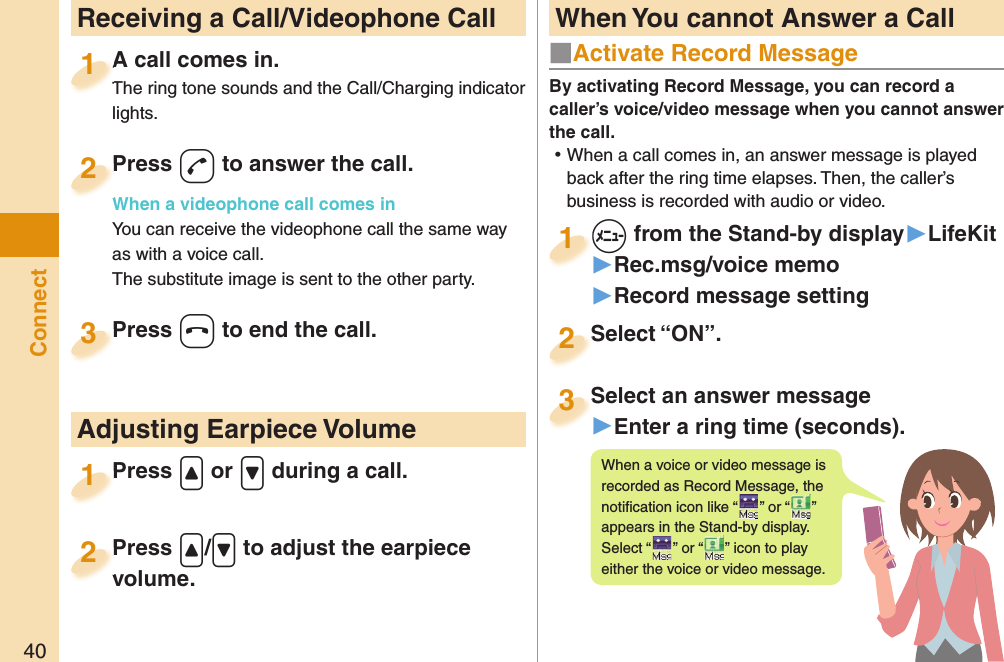 40Connect  Receiving a Call/Videophone CallA call comes in.The ring tone sounds and the Call/Charging indicator lights.A call comes in.The ring tone sounds and the Call/Charging indicator 1Press -d to answer the call.When a videophone call comes inYou can receive the videophone call the same way as with a voice call.The substitute image is sent to the other party.Press When a videophone call comes in2Press -h to end the call.Press 3Press .&lt; or .&gt; during a call.Press 1 Adjusting Earpiece VolumePress .&lt;/.&gt; to adjust the earpiece volume.Press volume.2■  Activate Record MessageBy activating Record Message, you can record a caller’s voice/video message when you cannot answer the call. ⿠When a call comes in, an answer message is played back after the ring time elapses. Then, the caller’s business is recorded with audio or video.+m from the Stand-by display▶LifeKit▶Rec.msg/voice memo▶Record message setting+m+1Select “ON”.Select “ON”.2Select an answer message▶Enter a ring time (seconds).Select an answer message3When a voice or video message is recorded as Record Message, the notiﬁ cation icon like “ ” or “recorded as Record Message, the ” appears in the Stand-by display. Select “ ” or “appears in the Stand-by display. ” icon to play either the voice or video message. When You cannot Answer a Call