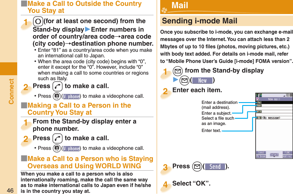 46Connect■Make a Call to Outside the Country You Stay at-0(for at least one second) from the Stand-by display▶Enter numbers in order of country/area code→area code (city code)→destination phone number. ⿠Enter “81” as a country/area code when you make an international call to Japan. ⿠When the area code (city code) begins with “0”, enter it except for the “0”. However, include “0” when making a call to some countries or regions such as Italy.-0-Stand-by display1Press -d to make a call. ⿠Press +c( ) to make a videophone call.Press 2■Making a Call to a Person in the Country You Stay atFrom the Stand-by display enter a phone number.From the Stand-by display enter a phone number.1Press -d to make a call. ⿠Press +c( ) to make a videophone call.Press 2     Sending i-mode MailOnce you subscribe to i-mode, you can exchange e-mail messages over the Internet. You can attach less than 2 Mbytes of up to 10 ﬁ les (photos, moving pictures, etc.) with body text added. For details on i-mode mail, refer to “Mobile Phone User’s Guide [i-mode] FOMA version”.+l from the Stand-by display▶+l()+l+1Enter each item.Enter each item.2Enter a destination (mail address).Enter a subject.Select a ﬁ le such as an image.Enter text.Press +l( ).Press 3 Mail■Make a Call to a Person who is Staying Overseas and Using WORLD WINGWhen you make a call to a person who is also internationally roaming, make the call the same way as to make international calls to Japan even if he/she is in the country you stay at.Select “OK”.Select “OK”.4