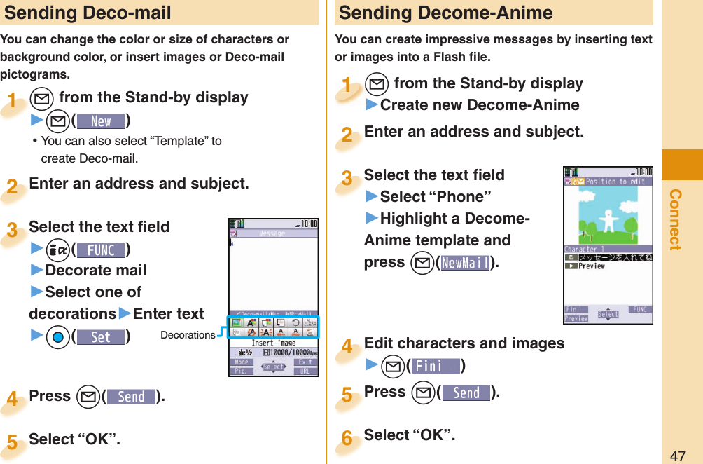 47Connect Sending Deco-mailYou can change the color or size of characters or background color, or insert images or Deco-mail pictograms.+l from the Stand-by display▶+l() ⿠You can also select “Template” to create Deco-mail.+l+1Enter an address and subject.Enter an address and subject.2Press +l( ).Press 4 Sending Decome-AnimeYou can create impressive messages by inserting text or images into a Flash ﬁ le.+l from the Stand-by display▶Create new Decome-Anime+l+1+l+1111Select the text ﬁ eld▶Select “Phone”▶Highlight a Decome-Anime template and press +l(). Select the text ﬁ eld3Edit characters and images▶+l()Edit characters and images4Press +l( ).Press 5Enter an address and subject.Enter an address and subject.2Select “OK”.Select “OK”.5Select “OK”.Select “OK”.6Select the text ﬁ eld▶+i()▶Decorate mail▶Select one of decorations▶Enter text▶+Oo()Select the text ﬁ eld3Decorations