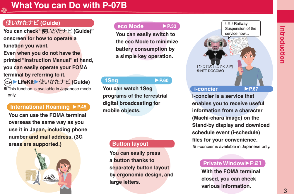 3Introduction What You can Do with P-07BInternational Roaming 󱚤P.45You can use the FOMA terminal overseas the same way as you use it in Japan, including phone number and mail address. (3G areas are supported.) (Guide)You can check “使いかたナビ (Guide)” onscreen for how to operate a function you want. Even when you do not have the printed “Instruction Manual” at hand, you can easily operate your FOMA terminal by referring to it.m▶LifeKit▶使いかたナビ (Guide)※This function is available in Japanese mode only.eco Mode 󱚤P.33You can easily switch to the eco Mode to minimize battery consumption by a simple key operation.○○ RailwaySuspension of theservice now...「ひつじのしつじくん®」© NTT DOCOMOi-concier 󱚤P.67i-concier is a service that enables you to receive useful information from a character (Machi-chara image) on the Stand-by display and download schedule event (i-schedule) ﬁ les for your convenience.※i-concier is available in Japanese only.1Seg 󱚤P.60You can watch 1Seg programs of the terrestrial digital broadcasting for mobile objects.Button layoutYou can easily press a button thanks to separately button layout by ergonomic design, and large letters.Private Window 󱚤With the FOMA terminal closed, you can check various information.