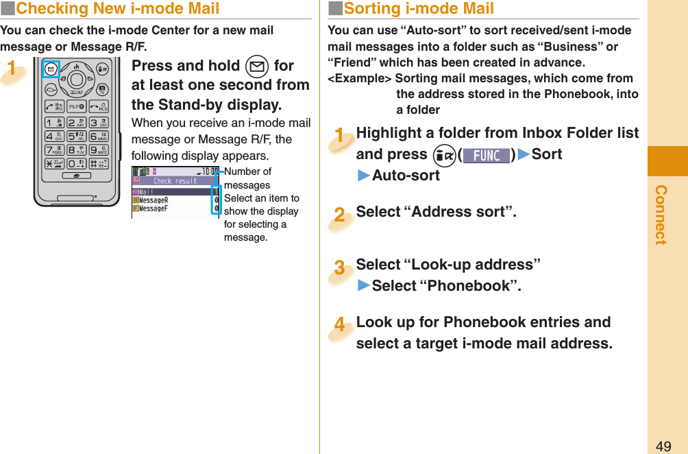 49ConnectPress and hold +l for at least one second from the Stand-by display.When you receive an i-mode mail message or Message R/F, the following display appears.Number of messagesSelect an item to show the display for selecting a message.1You can check the i-mode Center for a new mail message or Message R/F.■ Sorting i-mode MailYou can use “Auto-sort” to sort received/sent i-mode mail messages into a folder such as “Business” or “Friend” which has been created in advance.&lt;Example&gt; Sorting mail messages, which come from the address stored in the Phonebook, into a folderHighlight a folder from Inbox Folder list and press +i()▶Sort▶Auto-sortHighlight a folder from Inbox Folder list and press 1Highlight a folder from Inbox Folder list and press 1111Select “Look-up address”▶Select “Phonebook”.Select “Look-up address”3Look up for Phonebook entries and select a target i-mode mail address. Look up for Phonebook entries and select a target i-mode mail address. 4Select “Address sort”.Select “Address sort”.2■ Checking New i-mode Mail