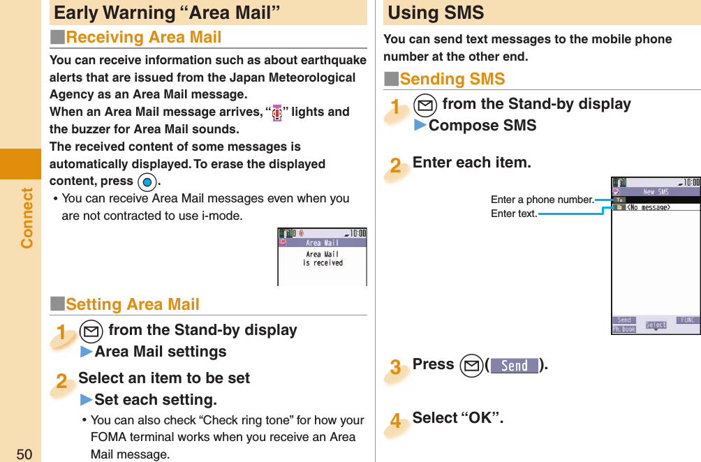 50ConnectYou can receive information such as about earthquake alerts that are issued from the Japan Meteorological Agency as an Area Mail message. When an Area Mail message arrives, “ ” lights and the buzzer for Area Mail sounds.The received content of some messages is automatically displayed. To erase the displayed content, press +Oo. ⿠You can receive Area Mail messages even when you are not contracted to use i-mode. Early Warning “ Area Mail”   Using SMSYou can send text messages to the mobile phone number at the other end.Enter each item.Enter each item.2Enter a phone number.Enter text.l from the Stand-by display▶Compose SMSl1Press +l( ).Press 3■Sending SMSSelect “OK”.Select “OK”.4■Receiving Area Mail■Setting Area Mail+l from the Stand-by display▶Area Mail settings+l+1+l+1111Select an item to be set▶Set each setting. ⿠You can also check “Check ring tone” for how your FOMA terminal works when you receive an Area Mail message.Select an item to be set2