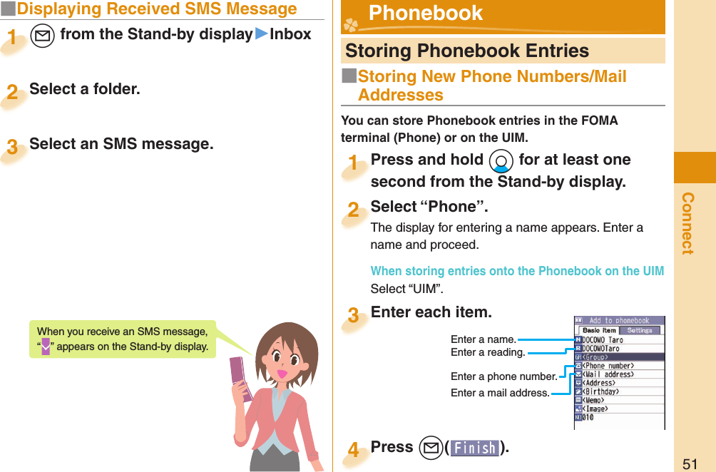 51Connect■ Displaying Received SMS Message+l from the Stand-by display▶Inbox+l+1Select a folder.Select a folder.2Select an SMS message.Select an SMS message.3When you receive an SMS message, “” appears on the Stand-by display.  Storing Phonebook EntriesPress and hold +Xo for at least one second from the Stand-by display.Press and hold second from the Stand-by display.1Select “Phone”.The display for entering a name appears. Enter a name and proceed.When storing entries onto the Phonebook on the UIMSelect “UIM”.Select “Phone”.The display for entering a name appears. Enter a 2Enter each item.Enter each item.3Enter a name.Enter a reading.Enter a phone number.Enter a mail address.Press +l( ).Press 4 Phonebook■Storing New Phone Numbers/Mail AddressesYou can store Phonebook entries in the FOMA terminal (Phone) or on the UIM.