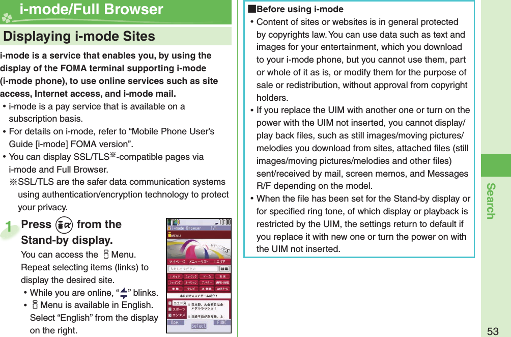 53Searchi-mode is a service that enables you, by using the display of the FOMA terminal supporting i-mode (i-mode phone), to use online services such as site access, Internet access, and i-mode mail. ⿠i-mode is a pay service that is available on a subscription basis. ⿠For details on i-mode, refer to “Mobile Phone User’s Guide [i-mode] FOMA version”. ⿠You can display SSL/TLS※-compatible pages via i-mode and Full Browser.※SSL/TLS are the safer data communication systems using authentication/encryption technology to protect your privacy.    Displaying i-mode Sites i-mode/Full BrowserPress +i from the Stand-by display.You can access the iMenu. Repeat selecting items (links) to display the desired site. ⿠While you are online, “ ” blinks. ⿠iMenu is available in English. Select “English” from the display on the right.Press Stand-by display.1 Before using i-mode ⿠Content of sites or websites is in general protected by copyrights law. You can use data such as text and images for your entertainment, which you download to your i-mode phone, but you cannot use them, part or whole of it as is, or modify them for the purpose of sale or redistribution, without approval from copyright holders. ⿠If you replace the UIM with another one or turn on the power with the UIM not inserted, you cannot display/play back ﬁ les, such as still images/moving pictures/melodies you download from sites, attached ﬁ les (still images/moving pictures/melodies and other ﬁ les) sent/received by mail, screen memos, and Messages R/F depending on the model. ⿠When the ﬁ le has been set for the Stand-by display or for speciﬁ ed ring tone, of which display or playback is restricted by the UIM, the settings return to default if you replace it with new one or turn the power on with the UIM not inserted.