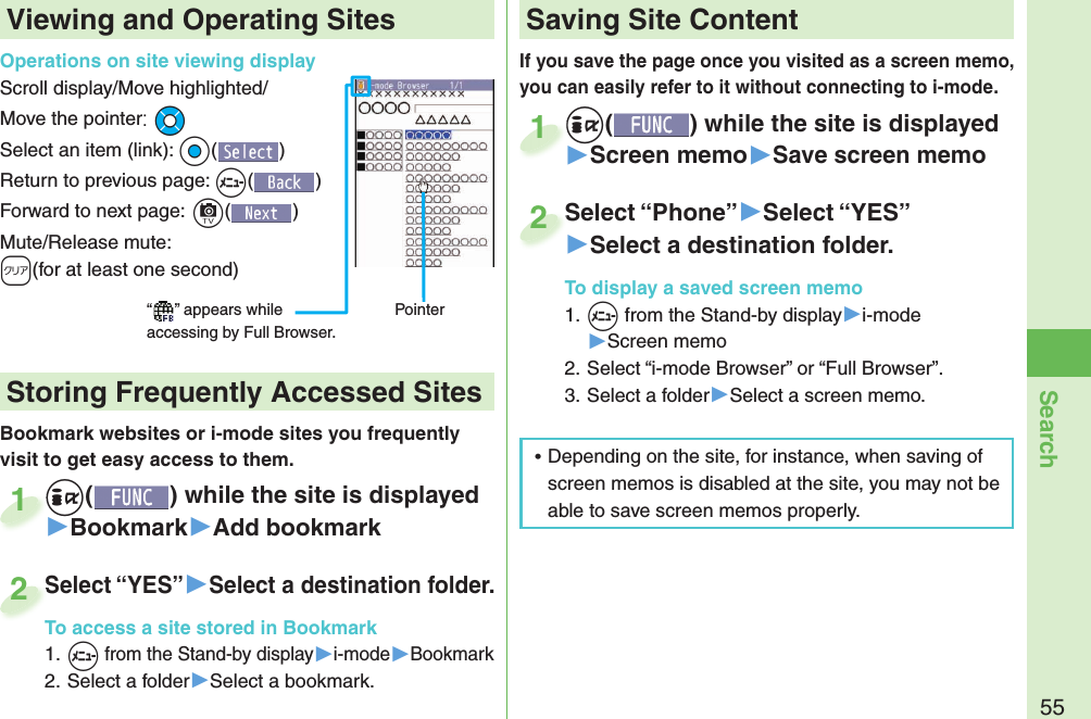 55SearchIf you save the page once you visited as a screen memo, you can easily refer to it without connecting to i-mode.+i() while the site is displayed▶Screen memo▶Save screen memo+i+1Select “Phone”▶Select “YES”▶Select a destination folder.To display a saved screen memo1. +m from the Stand-by display▶i-mode▶Screen memo2. Select “i-mode Browser” or “Full Browser”.3. Select a folder▶Select a screen memo.Select “Phone”2Viewing and Operating SitesOperations on site viewing displayScroll display/Move highlighted/Move the pointer:+MoSelect an item (link): +Oo()Return to previous page: +m()Forward to next page:+c()Mute/Release mute: -r(for at least one second)“ ” appears while accessing by Full Browser.PointerBookmark websites or i-mode sites you frequently visit to get easy access to them. +i() while the site is displayed▶Bookmark▶Add bookmark+i+1Select “YES”▶Select a destination folder.To access a site stored in Bookmark1. +m from the Stand-by display▶i-mode▶Bookmark2. Select a folder▶Select a bookmark.Select “YES”To access a site stored in Bookmark2 Storing Frequently Accessed Sites Saving Site Content ⿠Depending on the site, for instance, when saving of screen memos is disabled at the site, you may not be able to save screen memos properly.