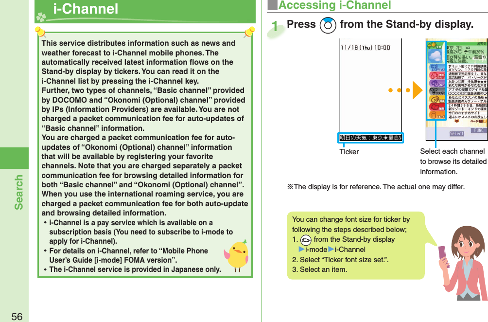 56Search  i-ChannelThis service distributes information such as news and weather forecast to i-Channel mobile phones. The automatically received latest information ﬂ ows on the Stand-by display by tickers. You can read it on the i-Channel list by pressing the i-Channel key. Further, two types of channels, “Basic channel” provided by DOCOMO and “Okonomi (Optional) channel” provided by IPs (Information Providers) are available. You are not charged a packet communication fee for auto-updates of “Basic channel” information. You are charged a packet communication fee for auto-updates of “Okonomi (Optional) channel” information that will be available by registering your favorite channels. Note that you are charged separately a packet communication fee for browsing detailed information for both “Basic channel” and “Okonomi (Optional) channel”. When you use the international roaming service, you are charged a packet communication fee for both auto-update and browsing detailed information. ⿠i-Channel is a pay service which is available on a subscription basis (You need to subscribe to i-mode to apply for i-Channel). ⿠For details on i-Channel, refer to “Mobile Phone User’s Guide [i-mode] FOMA version”. ⿠The i-Channel service is provided in Japanese only.■Accessing i-ChannelYou can change font size for ticker by following the steps described below;1.  +m from the Stand-by display▶i-mode▶i-Channel2. Select “Ticker font size set.”.3. Select an item.Press +Zo from the Stand-by display.※The display is for reference. The actual one may differ.Press 1Ticker Select each channel to browse its detailed information.