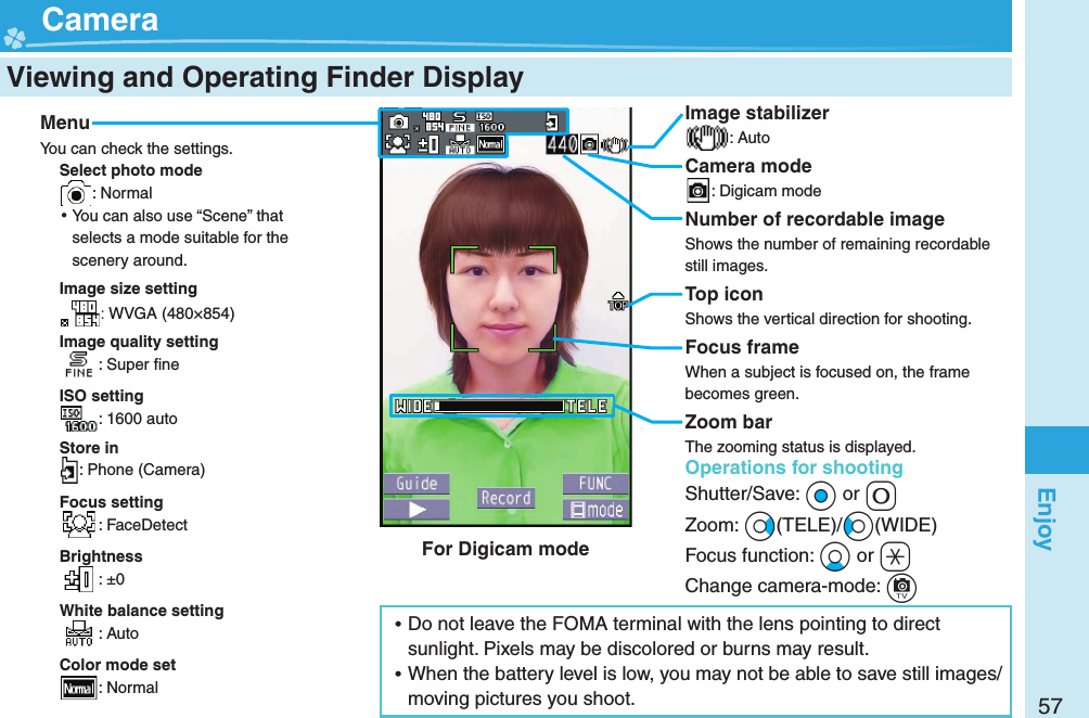 57Enjoy  Viewing and Operating Finder Display  CameraMenuYou can check the settings.Select photo mode: Normal ⿠You can also use “Scene” that selects a mode suitable for the scenery around.Image size setting: WVGA (480×854)Image quality setting: Super ﬁ neISO setting: 1600 autoStore in: Phone (Camera)Focus setting: FaceDetectBrightness: ±0White balance setting: AutoColor mode set: NormalOperations for shootingShutter/Save: +Oo or +0Zoom: +Vo(TELE)/+Co(WIDE)Focus function: +Xo or +aChange camera-mode: +cImage stabilizer: AutoCamera mode: Digicam modeNumber of recordable imageShows the number of remaining recordable still images.Top iconShows the vertical direction for shooting.Focus frameWhen a subject is focused on, the frame becomes green.Zoom barThe zooming status is displayed. ⿠Do not leave the FOMA terminal with the lens pointing to direct sunlight. Pixels may be discolored or burns may result. ⿠When the battery level is low, you may not be able to save still images/moving pictures you shoot.For Digicam mode